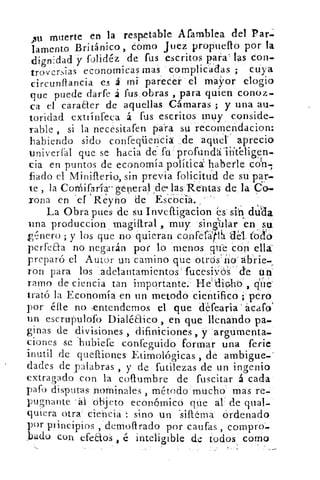 Au muerte en la respetable Afamblea del Par:.
lamento Británico, cómo Juez propileno por la
dign i dad y folidéz de rus escritos para' las Con-
troversias economicas mas complicadas ; cuya
circunflancia es á	 parecer el mayor elogio
que puede darte á fus obras , para quien conoz-
ca el caraaer de aquellas Cámaras ; y una au-
toridad extrinfeca á fus escritos muy conside-
rable , si la necesitafen para su recomendacion:
habiendo sido confeqüencia de aquel' aprecio
univerail que se hacia de fu profundá'irit'eligen-
cia en puntos de economía política haberle cOn1
fiado el Miniflerio, sin previa folicitud de su par-
te , la CoMifaría- general de( las Rentas de la Co-
rona en el' Reyho de EsCbCia..'
La Obra pues de su Inveftigacion és sin duda
una produccion Triagiftral , muy sing`ülar en su
enero ; y los que no quieran confef#1. del_ tz;lo
perfeaa no negarán por lo menos que con ella
preparo el Autor un camino que otros no*abrie-
ron para los adelantamientos' fucesivos 'de un
ramo de ciencia tan importante.' He'diclo.,
trató la Economía en un metodo científico pero
por étte no .entendemos el que defearia' ácafo
un escrupulofo Dialéaico , en que llenando pa-.
ginas de divisiones , difiniciones , y argumenta-
ciones se hubiere confeguido formar una ferie
inutil de quefliones Etimológicas, cíe ambigue-'
dades de palabras , y de futilezas de un ingenio
fiado con la cofrumbre de fuscitar á cada(3
gafo disputas nominales , método mucho mas re-
pugnante	 objeto económico que al de qual-
quiera otra: ciencia : sino un 'salema Ordenado
por principios , demollrado por caufas , compro-
,badu con efeaos , é inteligible detodos` como
 