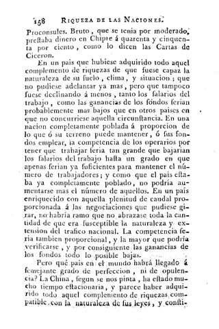 i58	 RIQUEZA DE LAS NACIONES.
Proconsules. Bruto , que se tenia por moderado,'
preftaba dinero en Chipre á quarenta y cinquen-
ta por ciento , como lo dicen las Cartas de
Ciceron.
En un pais que hubiese adquirido todo aquel
complemento de riquezas de que fuese capaz la
naturaleza de su fuelo , clima, y situacion ; que
no pudiese adelantar ya mas , pero que tampoco
fuese declinando á menos , tanto los falarios del
trabajo , como las ganancias de los fóndos ferian
probablemente ,mas bajos que en otros paises en
que no concurriese aquella circunftancia. En una
nacion completamente poblada á proporcion de
lo que ó su terreno puede mantener , ó fus fon-
dos emplear, la competencia de los operarios por
tener que trabajar feria tan grande que bajarian
los falarios del trabajo hafta un grado en que
apenas ferian ya, fuficientes para mantener el nú-
mero de trabajadores; y como que el pais efta_
ba ya completamente poblado, no podría au-
mentarse mas el número de aquellos. En un país
enriquecido con aquella plenitud de caudal pro.
porcionada., .4 las negociaciones que pudiese gi-
rar,` no-habría ramo, que.no , abrazase, toda la can-
tidad de que era -fusc.eptible la naturaleza y, ex.
tension del trafico nacional. La competencia fe.
ria tambien proporcional , y la mayor Q ue podría
_verificarse , y .por consiguiente , las ganancias d9
,los fondos todo lo posible bajas.
Pero qué ,pais	 :mundo. habrá llegado.
fernejante, grado de perfeccion , ni de , opulen.
cia? La China ,. fe:gun senos pinta , ha eftado mu.
chó tiempo eftacionaria y parece haber adqui_
rido todo aquel complemento, de riquezás,com.
patible „con la natuvalza de fus.leyes,.•
 