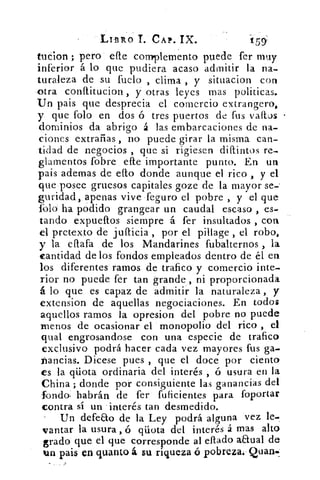 LIBRO T. CAP. IX.
tucion ; pero ene complemento puede fer muy
inferior á lo que pudiera acaso admitir la na-
turaleza de su fuelo , clima , y situacion con
-otra conflitucion , y otras leyes mas políticas.
Un pais que desprecia el comercio extrangero,
y que folo en dos ó tres puertos de fus sraftos
dominios da abrigo á las embarcaciones de na-
ciones extrañas , no puede girar la misma can-
tidad de negocios , que si rigiesen distintos re-
glamentos fobre efte importante punto. En un
pais ademas de ello donde aunque el rico , y el
que posee gruesos capitales goze de la mayor se-'
guridad, apenas vive feguro el pobre , y el que
folo ha podido grangear un caudal escaso , es-
tando expuellos siempre á fer insultados , con
el pretexto de jufticia , por el pillage , el robo,
y la eftafa de los Mandarines fubalternos , la
cantidad de los fondos empleados dentro de él en
los diferentes ramos de trafico y comercio inte-
rior no puede fer tan grande , ni proporcionada
á lo que es capaz de admitir la naturaleza , y
extension de aquellas negociaciones. En todos
aquellos ramos la opresion del pobre no puede
menos de ocasionar el monopolio del rico , el
qual engrosandose con una especie de trafico
exclusivo podrá hacer cada vez mayores fus ga-
Pandas. Dicese pues , que el doce por ciento
es la qüota ordinaria del interés , ó usura en la
China ; donde por consiguiente las ganancias del
fondo. habrán de fer fuficientes para foportar
contra sí un interés tan desmedido.
Un defeco de la Ley podrá alguna vez le-
vantar la usura , ó qüota del interés á mas alto
grado que el que corresponde al ellado anual de
un pais en quanta á su riqueza ó pobreza:- Quan..
-159
 