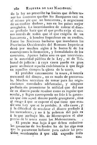 ',Go	 RIOUEZA DE .LA3 NACIONES:
do la ley no prescribe lcbs límites que deben te.•
ner los contratos quedan los Banqueros casi en
el mismo pie que un bancarrota, ó negociante
de un credito dudoso , aun en los paises mejor
arreglados. La incertidumbre de cobrar el dine-
ro prelado hace que el que prella exija el mis,
mo interés de todos que el que exigiría de un
bancarrota , (.1 hombre fospechoso en su credito.
Entre las Naciones baibaras que inundaron las
Provincias Occidentales del Romano Imperio se
dexó por muchos siglos á la buena fé de los
contrayentes la formacion , y formalidades de los
contratos. Apenas habia uno en que intervinie-
se la autoridad pública de la Ley , ni de Tri,
bunal de juíticia : á cuya causa puede en gran
parte atribuirse aquella exórbitancia á que llegó
en aquellos tiempos la qüota de la usura.
El prohibir enteramente la usura , ó interés
mercantil del dinero , no es modo- de precaver-
la. Muchos necesitan de tornar para fus riego
ciaciones cantidades adelantadas, y ninguno
preflaria sin prometerse la utilidad que del uso
de su dinero puede resultar como es regular que
resulte y fegua c,orrespond.e no folo á la ganan.
cia que con aquel dinero puede grangearse , sino
41 riesgo á que se expone el que tiene que ella-,
dir una Ley que se lo prohibe. A ella causa , y-
á la dificultad de recobrar el dinero prelado á
los mercaderes , y no á la, pobreza del país es
la que atribuye .N1r. de Montesquieu .el alto_
precio de la Usura ,entre los, Mahometanos.
El , prec:io mas bajo á. que deben reducirse
las ganancias de los fondos 'ha de ler algo mas-
que lo puramente baftante para cubrir las per.
pidas ac_cideptales ,4 que clik exvuetio todo
 