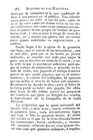 1€2'	 RIQUEZA DE LAS NACIONES.:
duda q ue la costumbre es la que conflituye el
bien ó mal parecer en el público. Tan ridículo
como parece no venir al uso del país , tanto lo
es el no vivir como los demas viven en las co-
sas indiferentes. Asi como en un campamento mi-.
Jitar no parece lomas propio un hombre de pro=
fesion civil , y aun se pone á riesgo de verse de..`
sairado asi y mucho mas parece mal un ocioso
entre gentes embebidas en negociaciones , y
tráficos.
Puede llegar á fer la qüota de la ganancia,
tan baja , que el precio de las mercaderías , aun.
el mas alto , pero que se ha hecho ya precio'
ordinario , se necesite casi todo para pagar la
parte que se resuelve en renta de la tierra , y so.
lo refle lo que es puramente suficiente para (pa-
gar el trabajó de prepararlas; y ponerlas en es-
tado de venta, aun pagando el trabajo al menor
precio en que puede pagarse, que es el multe-
nimiento , ó comida del trabajador. El operario
por un medio ú otro ha de haber sido orante-ni
do mientras ha durado la obra ; pero el- feñor de
la tierra puede no 'haber sido pagado. 'No eltán
muy leeos de die infimo precio las ganancias
del comercio que giran en Bengala lüs criados,
dependientes de la Compañía de- la India
Oriental.
La proporcion que la qüota mercantil del
interés dice, ó debe decir , con la ordinaria de
la ganancia pura , varía necesariamente tegua
que baja ó fube la ganancia misma. El doble
del interés es lo que en la Gran-Bretaña llaman
los comerciantes , buena , moderada , y razona.
ble ganancia : términos que no creo quieran 4e.
i's Qt" cosa que gauancia ordinaria , ó regular.,
 