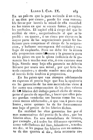 LL/31k0 I. CAP. IX.	 163
En . un país en que la pura ascienda á un ocho,
ó un diez por ciento , puede fer cosa razonad
ble llevar por interés la mitad de ella cantidad
en los tratos en que se versen fumas , ó capita-
les preliados. El capital eílá á riesgo del que lo
recibió de otro > asegurándoselo al que se lo
preító- : un quatro ó un cinco por ciento en la
mayor parte de las negociaciones puede fer fu.,
ficiente para compensar el riesgo de la asegura-
cion > y baflante recompensa del cuidado y tra.-
bajo de emplearlo. Pero no debe fer la misma
ella proporcion entre lusura y la ganancia pura
en los paises en que la qliota ordinaria de la ga-
nancia fea ó mucho, mas alta, ó con extremo mas,
baja. Siendo muy baja ella ganancia no debería
llevarse por usura una mitad , por que feria in.
terés .excesivo.; y siendo mucho mas alta podría
el interés ferio tambien á proporcion„
En lbs paises .que van siempre adelantando,
en riquezas el, precio bajo que fixa. la opulencia
en las ganancias de las mas ,mercaderías viene á
fer como una compensacion. de los altos valores.
dele. falarios del trabajo para el efeao de atem.
perar el, precio de aquellas, y hacer que ellos pai.
ses puedan. venderlas tan baratas como fus ve.
cipos menos adelantados , ó que van á pasos mas,
lentos , entre quienes ha de fer forzosamente
mas bajo el- precio de los falarios dichos.
En realidad las altas ganancias . 	por sí
mas aumentativas del precio de .la obra , que los
falarios altos. En una manufaaura de lienzos,,
por exe.mplo , si á todos fus diferentes operarios,
como raftrilladores del lino, hilanderos , texedo..
res &c.. se les pagase fus falarios con un aumen.,
tu de dos guanos al clia fería necesario ath-
 