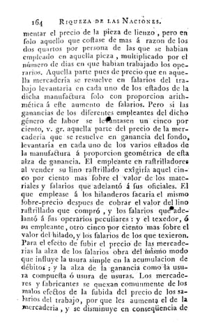 164	 RIQUEZA DE LAS NACIONES:
mentar el precio de la pieza de lienzo , pero en
Polo aquello que coflase de mas á razon de los
dos quartos por persona de las que se hablan
empleado en aquella pieza , multiplicado por el
número de Bias en que hablan trabajado los ope-
rarios. Aquella parte pues de precio que en aque-
lla mercadería se resuelve en falarios del tra-
bajo levantaria en cada uno de los eflados de la
dicha manufaaura falo con proporcion arith-
rnética á elle aumento de falarios. Pero si las
ganancias de los diferentes empleantes del dicho
género de labor se le"ntasen un cinco por
ciento, v. gr. aquella parte del precio de la mer-
cadería que se resuelve en ganancia del fondo,
levantaría en cada uno de los varios eflados de
la manufactura á proporcion geométrica de ella
alza de ganancia. El empleante eh raftrilladores
al vender su lino rallrillado exigiría aquel cin-
co por ciento mas fobre el 'valor de los mate-
riales y falarios que adelantó á fus oficiales. El
que emplease á los hilanderos facaria el mismo
fobre-precio despues de cobrar el valor del lino
raftrillado que compró , y los falarios que*ade_
lantó á fus operarios peculiares : y el texedór, á
5u empleante, otro cinco por ciento -mas fobre el
valor del hilado, y- los falarios de los que texieron.
Para el efeao de fubir el precio de las mercade-
rías la alza de los falarios obra deI inIsrrio modo
que influye la usura simple en la acumulacion de
débitos ; y la alza de la ganancia cornola u-su«,r
ra compuelta ó usura de usuras. Los mercade-
res y fabricantes se quexan comunmente de los
malos efeaos de la fubida del precio de los sa-
larios del trabajo, por que les aumenta el de la
mercadería , y se disminuye en conseqüencia de
•
 