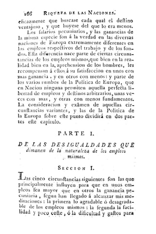R66	 RIQtill A DE LAS NACIONES.
eficazmente que buscase cada qual el deflino
j	 y que huyese del que lo era menos.ventaoso ,
Los talarlos pecuniarios , y las ganancias de
la misma especie fon á la verdad en las diversas
naciones de Europa extremamente diferentes en
los cmOleos respe&ivos del trabajo y de los fon-
dos. Ella dirlarencia nace parte de ciertas circuns
tancias de los 'empleos mismos,que bien en la rea-
lidad bien en la. aprehension de los hombres, les
recompensan á ellos, á su fatisfaccion en unos con
mas ganancia , y en otros con menos : y parte de
los varios rumbos 'de la Política de Europa, que
en Nacion ninguna permiten aquella perfeaa li-
bertad de empleos y (latinos arbitrarios > unas ve-
ces con mas , y otras con menos fundamentos.
La consideracion y examen de aquellas cir-
cunflancias variantes, y las de la Política de
la Europa (obre elle punto dividirá en dos par-
tes elle capítulo.
PARTE I.
DE LAS DESI:G.UALDADES QUE,
dimanan de la.naturaleza de los empleos
SECCION 1.
	 ias cinco circunflancias siguientes fon las que
principalmente influyen para que en unos ene..
PICOS fea mayor que en otros la ganancia pe-
cuniaria fegun hin llegado á alcanzar mis me.
ditaciones : la primera lo agradable ó desagrada-
ble de los empleos mismos : la fegunda la faci-
lidad y poco Çotte	 la dificultad y osaftos para
 