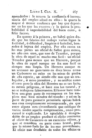 •
LIBRO 1. CAP .. X.
aprenderlos	 la tercera la. conflancia ó incoris.
tancia del empleo aEtual en ellos la quarta la
mayor ó menor confianza que hay que deposi-
tar en los que los exerceu : y la quinta la pro-
habilidad ó improbabilidad del buen exito
feliz fuceso.
En guardo á la primera , no habrá quien du-
de que los falarios del trabajo varían
ri
feaun la
facilidad , ó dificultad , limpieza á fuciedad, hon-
radez ó bajeza del empleo. Por ella razon en
las mas partes un oficial de Sartre gana menos,
un año con otro, que uno de Texedor, porque
la "obra de aquel es mucho mas facil : un oficial
Texedor gana menos que un Herrero, porque
la obra de aquel aunque no fea mas facil cs
siempre mas limpia. Un Herrero aunque es
un artesano' no gana tanto en doce horas corno
un Carbonero en ocho en las minas de piedra
de ella especie , no siendo elle mas que. un tra-
bajador ,	 mero jornalero , y no artifice como
el otro: pero la obra del Herrero no es tan fucia,'
es menos peligrosa , se hace con luz natural , y
no se trabaj a en fubterraneos.. El honor hace tara-
bien una gran parte de recompensa en los em-
pleos mas bien mirados del mundo : y asi en la
parte de pura ganancia pecuniaria apenas habrá
una cosa completamente recompensada , sin que
entre alguna otra circunflancia que califique de
varios modos aquella compénsacion , corno pro-
curaré ir explicando. Lo agradable ó desagra
dable de un empleo produce el efeao contrario:
el oficio de Carnicero es un exercicio odioso, y
que se considera en parte como brutal, pero
por lo mismo fuele fer de los mas provechosos.
El oficio mas deteftable de todos los oficios es
 