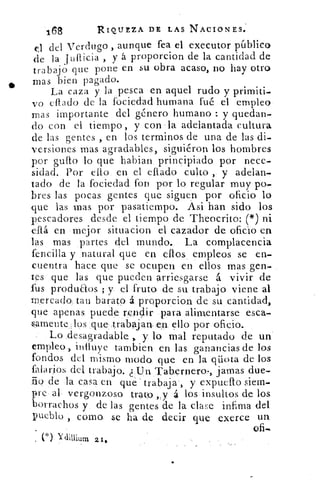 168	 RIQUEZA DE LAS NACIONES.
el del Verdugo , aunque fea el executor público
y á proporcion de la cantidad dede la ludida
trabajo que pone en su obra acaso, no hay otro
mas bien pagado.
La caza y la pesca en aquel rudo y primiti-
vo Mulo de la fociedad humana fué el empleo
mas importante del género humano : y quedan-
do con el tiempo , y con la adelantada cultura
de las gentes , en los terminos de una de las di-
versiones mas agradables, siguiéron los hombres
por guflo lo que habian, principiado por nece-
sidad. Por ello en el eflado culto , y adelan-
tado de la fociedad fon por lo regular muy po-
bres las pocas gentes que siguen por oficio lo
que las mas por pasatiempo. Asi han sido los
pescadores desde el tiempo de Theocrito: (*) ni
eflá en mejor situacion el cazador de oficio en
las mas partes del mundo. La complacencia
fencilla y natural que en ellos empleos se en-
cuentra hace que se ocupen en ellos mas gen-
tes que las que pueden arriesgarse á vivir de
fus produEtos ; y el fruto de su trabajo viene al
mercado:. tan barato á. proporcion de su cantidad,
que apenas puede re,nclir para alimentarse esca-
samente:, los ..que:.trabajarven. ello por oficio.
Lo .desagradable , y lo mal reputado de un
empleo,. influye tambien en las ganancias de los
fondos del mismo modo que en la qüota de los
falarios del trabajo. ¿ ,Un Tabernera., jamas due-
ño de la casa en qué trabaja ., y expueflo siem-
Ire al vergonzoso trato „y á los insultos de los
borrachos y de las gentes de la clase infima del
pueblo , como se ha de decir que exerce un.
Ofi-n.
(*)
 