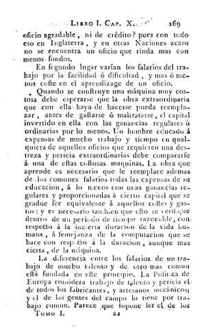 -LIBA() I. CAP.	 469
o.fició agradable ., ni de crédito? pue.s.con ,todo
eso en Inglaterra , y en otras Naciones acaso
no se encuentra un oficio que rinda mas con
menos, fondos.
En fegundo lugar varían los falarios del:tra,
bajo por la facilidad ó dificultad ,, y mas• ó me-
nos cele en el aprendizage de: un oficio.
Quando se conftruye una máquina muy. cos-,
tosa debe esperarse que la obra extraordinaria
que pcon. ella'-.baya de hacerse.pueda • reempla-.
zar , antes de. gaflarse--6-maltratarse, el capital
invertido eh ella con las ganancias :regulares fi
ordinarias -por lo. menos., Un hombre educado á
expensas de mucho trabajo y • tiempo en qual-
quiera de aquellos. oficios. que requieren una des-
treza •y pericia extraordinarias, debe compararfe
una .de	 collosas; ,maquinas, La, obra que
aprende es neceSario. que le reemplace ademas,
comunes, falarios. todaslas...upensas'de su.
educacion , á lo menos. con urjas ganancias re-
gulares y proporcionadas á . cierto capital que' se
gradue fer equivalente á aquellos. cenes y gas-
tos : y es :necesario tanlien que cito se verifique
dentro de un peri,do. de tiempo, razonable con;
respe-€to á la• i,nc:erta duracion eln. la vida-
mana, , á femejanza de la computacion que se
hace con respeCto á la duracion aunque mas
cierta , de la ni quina.
'La ,i-diferencia entre los. falarios de un tra-
bajo de mucho talento y de: otromas.. cornua.
eftá fundada en elle principio. La Politica.de
Europa considera trabajo de tiento y pericia
de todos los fabricantes, y artesanos mecánicos;
y .el• de las gentes del' campo lo tiene por tra-
bajo.-..comun. Parecefique lupoiie lcr e1, cle los
Tomo 1.	 2
 