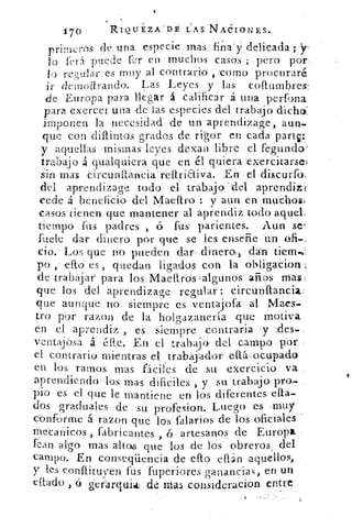 170	 RIQUEZA  DÉ LAS NACIONES.
primeros dé una especie mas fina'y" delicada ; y,
lo ferá puede fer en muchos casos ; pero por
lo re,pular es muy al contrario- , romo procuraré
ir demoitrando. Las Leyes y las collumbres-
de 'Europa para llegar á calificar á una perfona
para exercer una de las especies del trabajo dicho:
imponen la necesidad de un aprendizage; aun-
que con difuntos grados de rigor en cada parts:
y aquellas mismas leyes dexan libre el fegundo'
trabajo á qualquiera que en él quiera exercitarsel
sin mas Circunfiancia reftriaiva. En el discurfo,
del aprendizage todo el trabajo .del aprendiz;
cede á beneficio del Maeftro : y aun en-muchos;,
casos tienen que mantener al aprendiz todo aquel.
Mempo fus padres , ó fus- parientes. Aun se
fuele dar dinero por que se les enseñe un ofi
tio.' Los que no pueden dar , dinero, dan tierra-,
po , efto es , quedan ligados con la obligacion
de trabajar para los Maelirós ;algunos años . mas:
que los del aprendizage regular circunfancia
que aunque no siempre es ventajofa al Maes-
tro por razon de la holgazanería que motiva
en el aprendiz , es siempre contraria 'y 4;les-
ventajósa á a.c. En el trabajo del campo por
el contrario mientras el trabajador eltáocupado
en los ramos mas fáciles de su exercicio va
aprendiendo los mas dificiles , y .su trabajo pro-
pio es el que le mantiene en los diferentes ella-
dos graduales de su profesion. Luego es muy
conforme á razon que los' falarios de los oficiales
mecanicos , fabricantes , ó artesanos de Europa
flan algo mas altos que los de los obreros, del
campo. En conseqiiencia de cito effán aquellos,
y les conflituven fus fuperiores ganancias, en un
citado , ó gel-al-quia: de lilas consideracion entre
 