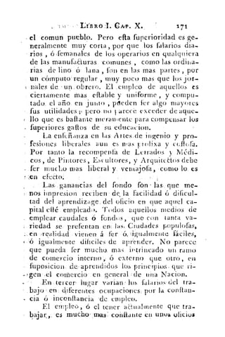 DE. R O I. C A,1) . X.	 171
el comuti pueblo. Pero efta fuperioridad es .ge-
neralmente muy corta, por que los falarios dia-
' ríos , ó ;femanales de los operarios en qualquiera
de las manufaauras. 'comunes , como las ordina-
rias de lino ó lana , fon en las mas partes , por
un cómputo regular , muy poco mas , que los jot-
nales de.'.un, obrero. El ciripleo de aquellos es
ciertamente Mas eft.able y uniforme , y compu-
tado, el año.. en junto , pueden fer algo mayores
tus utilidades:;( pero.no varece exceder de aque-
llo que es baftante meramente para compensar lus
fuperiores gallos • de. 'su educacion.
La enkfi.anza.en las Artes.de ingenio y pro.
fesiones liberales aun es iras f rolixa y cellora.
Por tanto la. recompenlá de Letrados y• Médi-
cos, de Pintores, Escultores, y Arquitcaos debe
—kr mucho mas liberal y. ventajofa, como lo, es
efecto:
Las:: ganancias • del fondo que me-
nos impresion .red.ben• de la facilidad ó dificul-
tad del aprendizage del ofició en que aquel ca-
pital eifé .erripleach>. Todos aquellos medios de
emplear,c.audales ó forldts, que con tanta va-
: rieclad se*prefentan. enHas. Ci. t,tdades populofas,
vienen á, fel-	 4gualmentu: fáciles,
e:ó > igualmente dificiles-de aprender. No parece
que pueda fer mucho. mas intrincado un ramo
de comercio intern o G ó externo que. .otro , en
fuposicion. deH,aprerídidos los principios, que ri-
gen•	 coMercio • en.. general de • una Nacion.
n -..tercer lugar varían: los .falarios- del tra-
bajo erj diferentes ocupaciones, por la con ftan-
- cia ó inconllancia de empleo.
El empleo,•ó el tener anualmente que tra-
.bajar,; • es mudloyaas.:-cohliattte én unos oficios
 
