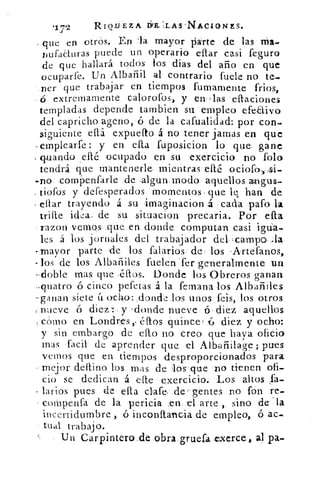 '1,7
	 131E.LL-AS`NACLONES.
que en otrós. En la mayor parte de las Ma_
nufaéturas puede un operario ellar casi feguro
de que hallará todos los dias del año en que
ocuparte. Un Albañil al contrario fuete no te..
.ner que trabajar en tiempos fumarnente frios,
ó extremamente calorotos, y enHlas ellaciones
templadas depende tambien su empleo efe&ivo
del capricho ageno, á de la cafuatidad: por con-
siguiente ellá expueíto á no tener jamas en que
-emplearte: y en ella fuposicion lo que gane
guando ,ellé ocupado en su exercicio no folo
tendrá que mantenerle, mientras eíté ociofo, si-
-no cornpenfarle de algun modo aquellos angus-
, tiofos y defesperados momentos que le han de
citar trayendo á su imaginacion	 cada pato la
trille idea: de su situacion precaria. Por ella
razon vemos que en donde computan casi
les á los jornales del trabajador del campo la
-mayor parte 'de los falarios de los 'Artefanos,
los de los Albañiles fuelen.ter ge-neralmente un
--doble mas que ,éftos. Donde los Obreros ganan
-quatro ó cinco pefetas á la femana los Albañiles
-ganan siete á ocho: ,donde los unos feis, los otros
nueve ó diez .: y 'donde nueve 6 . diez aquellos
cómo en Londres,/ éftos quince 	 diez y ocho:
y sin embargo de eflo no creo que haya oficio
mas facil de aprender que el Albañilage ; pues
vanos que en tiempos desproporcionados para
• mejor deflino los mas de los que no tienen ofi-
cio se dedican á elle exercicio. Los altos fa.
larios pues de ella clafe, de( gentes no fon re-
- coMpenfa de la pericia .en el arte , sino de la
incertidumbre , ó inconflancia de empleo, 6 ac-
tual trabajo.
Un Carpintero .de obra gruefa .exerce al pa-,
 