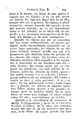 .LIBRO 'I. CAP.-X.	 173
recen 'á lo :menos, un blicio de mas pericia é
'ingenio que un Albañil : y en las , mas partes
sus falarios fon algo mas bajos que los de élle,
aunque ello no es general. Su empleo, ó a€ual
ocupacion, aunque depende del capricho de los
que quieran llamarle , no es tan dependiente
como el del Albañil ; ni su oficio ellá tan ex-
puefto á las continuas interrupciones de to llo-
viofo del tiempo , y de otras intemperies.
Quando los oficios que por su naturaleza
clan que hacer conflantemente, no pueden por
-alguna eáufa -extraordinaria , executarlo . así en
cierto lugar particular., los falarios de sus ofi-
ciáles levantan siempre ti-incito mas que á la
proporcion que debieran fobre los jornales de
los obreros del campo. En Londres todos lo:
,Oficiales artefanos ellári . expueflos á fer emplea-
dos ó despedidos de. sus Maefiros cada dia, ‹.
cada femana., del -mismo modo que en otra
partes 'los jornaleros. La clafe inferior de Ar
tefanos, como los oficiales de Sallre , ganan ,a
•dia media corona (s i rs. y 8. mrs.) aunque e
Jornal ordinario de un trabajador del campo . st-
k regula .en diez y ocho peniques, (6. rs. y 25.
-mrs. ) En las 'poblaciones cortas , corno Luga.
-res y Aldeas, los falarios de aquellos opera-
'rlos faftres apenas igualan á los jornales de
campo: pero en Londres fuelen los de aque..
oficio 110 tener que trabajar en varias tempo».
indas del año , e specialmente en el Eflío.
Quando á la i nconflancia de ocupacion
agrega lo defagrad able y lucio de la (Ira fuek
levantar el falario de la labor mas ordinaria;
- mucho mas que el de lis Artefanos mas dies-
tros, ó de oficio de mayor pericia. Un Cal..•
 