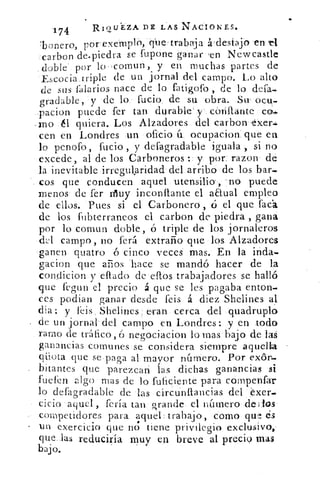 174	 RIQUEZA DE LAS NACIONES.
n	 porexempló, qne . trahaja á ,desiajo en r4'boero,
carbon de.piedra se fupone ganar 'en Newcastle
doble' por lo-cornun, y en muchas partes de
Escocia triple de un jornal del campo. Lo alto
de sus faIarios nace de lo fatigofo , de lo defa-
gradable, y de lo fucio, de su obra. Su. ocu-
pacion puede fer tan durable' y . cortante co„.
rno él quiera. Los Alzadores del carbon exeri
cen en Londres un oficio ír ocupacion, que en
lo penofo, fucio , y defagradable iguala , si no
excede, al de los Carboneros : y por, razon de
la inevitable irregularidad del arribo de los bar..
cos que conducen aquel utensilio, -no puede
menos de fer riluy inconftante el anual empleo
de ellos. Pues si el Carbonero , ó el que faca
de los fubterraneos el carbon de piedra , gana
por lo comun doble, ó triple de los jornaleros
dJ campo, no ferá extraño que losa Alzadores
ganen quatro ó cinco veces mas. En la inda.
gacion que amos 'hace se mandó hacer de la
condicion y ellado de eflos trabajadores se halló
que f•gun el precio á que se les pagaba enton-
ces podian ganar desde feis á diez Shelines al
clia: y feis, Shelines eran cerca del quadruplo'
de un jornal del campo en Londres: y en todo
ramo de tráfico, ó negociacion lo mas bajo de las
ganancias comunes ese considera siempre aquelk
qliota que se paga al mayor número. Por exór..
bítantes que parezcan las dichas ganancias si
fuefen zlgo mas de lo fuficiente para compenfar
lo defagradable de las circunftancias del exer-
cicio aquel, feria tan grande el número dedos
competidores para aquel, trabajo, como qtv: ds
un exercicio que no tiene privilegio exclusivo,
que las reduciría muy en breve al precio mas
bajo.
 