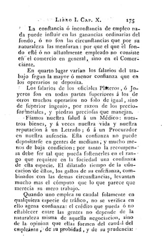 Lii3lo I CAP. X.	 175
La conflancia ó inconflancia de empleo na-
da puede influir en las ganancias ordinarias del
fondo, ó no fon las circunflancias que por su
naturaleza las menfuran. : por que el que 'el fon-
do elté‘ó no aktualmente empleado no consiste
ef( el comercio en general, sino en el Comer«.
ciánte.
En quarto lagar varían los talarlos del tra-
bajo fegun la mayor ó menor confianza que en
lós operarios se deposita.
Los 'talarlos de los oficiales Pl»teros , 6 Jo-
yeros fon en todas partes fuperiores á los de
otros muchos operarios no foto de igual , sino
de fu'perior ingenio, por razon de los precio-
fosili-netales, y piedras preciofas que manejan.
'Fiamos- 'nuettra falud á un Médico: nues-
tros bienes, y á veces «.nueftra vida y nueftra
reputacion á un Letrado ; ó á un Procurador
en nueftra aufencia. Efta confianza no puede
depositarte en gentes de mediana; y mucho me-
nos de' baja condicion ; por tanto la recompen-
sa -debe fer tal que pueda foftenerles en el ran- -
go que • requiere en la fociedad una confianza•
de ella especie. El dilatado tiempo de la edu-
cacionde éllos, los gallos de su enfeñanza, com-
binados con las demas circunflancias, levantan
mucho mas el cómputo que lo que parece que
merecía su -mero trabajo.
uarició 'uno emplea su caudal folámente en
qualquiera especie de tráfico,' no se verifica en
ello agena .confianza: el crédito que pueda ó no
eitablecer entre las gentes no depende de .1a
naturaleza misma de aquella negociacion, sino
de la. °piular" que ellas formen del candildel
eyriptefite . ,i do su probidad , y de su prudencia:
 