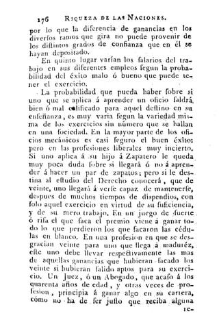 176	 RIQUEZA DE LAS -NACIONES.
por lo que la diferencia-'de ganancias en los
diverfos ramos que gira no puede provenir de
los diílintos grados de :confianza que en , él se
hayan depositado.
En quinto. lugar varían. los falarios, del tra-
bajo en sus diferentes empleos fegun la.proba-
bilidad del éxito malo ó bueno que puede te..
Ler el exercicio.
La probabilidad que pueda haber fobre si
uno que se aplica á aprender un oficio faldrá,
bien ó mal calificado para aquel deflino, ,en su
enferianza, es . muy varia fegun la variOad.imi,-4-..
rna de los exercicios sin número que se hallan
en una lbciedad. En la mayor parte de los ofi.
cios mecánicos. es casi feguro el buen éxito;
pero en las. profesiones liberales muy incierto.
Si uno aplica á :su hijo á Zapatero le. queda.
muy poca duda 'fobre si llegará ó no á apfen,-
der á hacer un par de zapatos.; pero si le. des-.
tina al audio del Derecho. conocerá , que de
veinte, uno llegará á verfe capaz de mantenerfe,
despues. de. muchos tiempos de dispendios, con
foto aquel exercicio en virtud de su fufici,encia,
y de su mero trabajo. En un juego de fuerte,
ó rifa el que faca el premio viene á ganar to-
do lo que perdieron los que facaron las cédq«...
las en blanco. En una profesion en que se des-
gracian veinte para uno. -que llega :á ,:maeltnéz, :-
elle uno. debe llevar -respeaivamente las --mas
de aquellas, ganancias que hubieran ..facado los
veinte si .Hubieran falido aptos- para su exerci-
cio.	 juez, á un Abogado, que acafo á los •
quarenta artos de edad , y otras veces de..pro-
fesion , .principia á ganar : algo en _su carrera,
cómo no ha de fer julio que reliba ;,41,guna
re.
 