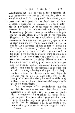 'Lli11:0' T. CAP. X..	 177
retribucion no fofo por 1(')'s gallos y trabajo de
una educación tan prolixe y caola , sino en
consideracion á fer tan penofa la carrera, que
para. que uno gane es necefario que se des-
gracien veinte que no pudieron arribar al ella-
do' de perfeceion.. A veces parecen: demasiado
extraordinarias las remuneraciones de. 'algunos
Letrados. y Jueces,. pero'. por mucho-que lo pa-
rezcan nunca llega á- fer igual la: recompensa.
Bagase un cómputo en qualquiera pueblo de
quanto pueden anualmente' ganar, y quanto ex-
pender anualmente todos los= oficiales ú opera-
rios de lo-S. diferentes ofi'cio's comunes como de
Tenedores ,..ZapateroS',. &c. y se hallará
que la primera Jimia excede con mucho 1% la
Tegunda : pero` lagafe la misma computacion con
respeto á los. Profefoots. del Derecho, ó furis-
confultos-en: todas'. las dales diferentes que se
hallan en los- tribunales,, y- sé .: verá que sus ga-
naaicias 	 Tapenas: II-Cánlzan , Sus anuales
íaun: guando las pri=meras-se regulen por
un alto precio,. y los kgundos por el mas bajo.
La fuerte pues del Letrado ella muy lejos de
Ter una rifa perfecta:. y tanto .alta como. las de-
„mas profesiones, ellán muy
dillantes. •cle fer bien reConiperilfjda's, en- punto -de
'ganancia- pecuniaria
Sin embargo ellas profesiones- guardan
-su -debida proporcion- -con las densas ocit-
-Taciones :- y no obilante. lo poco ventajofo
:de su ,s : :ganancias foro : muchas lás gentes de es-
	
píritu genercfo: 	 á•	 porfia .á ella carre-
	
-Dos' cautas	 que pricipalinente , la ré-
-comielidan la primera aquella reputación que
acompaña generalmente al que llega á aventa-
T o mo I.
 