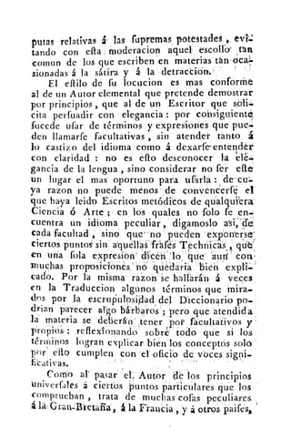putas relativas á las fupremas, potestades evíj
tando con ella moderacion aquel escolla' ,tan
comun de los que escriben en materias tán oca=
sionadas á la sátira y á la detracCidn.'
El elido de fu locucion es mas conforme
al de un Autor elemental que pretende demostrar
por principios , que al de un Escritor que
cita perfuadir con elegancia : por consiguiente,
fucede ufir de términos y expresiones que pue~•
den llamarfe facultátivas , sin atender tanto á
lo castizo del idioma como á dexarfeenterlder
con claridad : no es ello desconocer la
gancia de la lengua , sino considerar no fer elle;
un lugar el mas oportuno para ufarla : de cu-.
ya razon no puede menos de convenderf el
que haya leicto Escritos metódicos de qu:alqufera
Ciencia ó Arte ;- en, los quales no folo fe en-
cuentra un idioma peculiar , digamoslo
cada facultad , sino que no `' pueden exponerse
ciertos puntos sin aquellas 'fráfés TechniCak,
en una fola expresión' clken 'lo . 'que- 'autí` con'
muchas proposiciones no "quedaría bien
cado. Por la misma razon se hallarán á veces
yen lá Traducción algunos términos que mira.
dns por la escrupulosidad del Diccionario po.
drian parecer algo bárbaros ; 'pero que atendida
la materia se deberán` ttener ,"por facultativos y
propios : reflexionando sobré todo que si los.
términos logran explicar bien los conceptos solo
por' ello cumplen con el- oficio de voces sigui_
Icativas.
Corno ala pisar ele Autor de los principios
uniNerfales á ciertos 'puntos particulares que los
comprueban , trata de muchas colas peculiares ,
á	 Grail-Bretalia, á la Francia , , y á otros paiféso,
,	 •
 