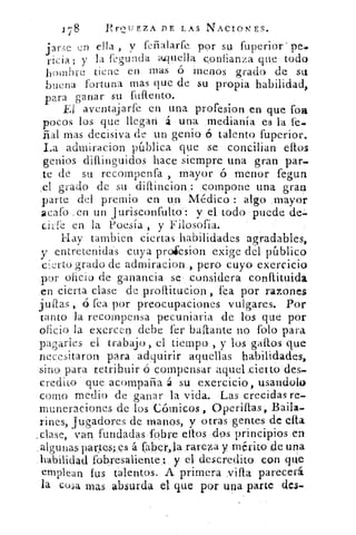 X`8	 ProLfEZA DE LAS NACIONES.
j ary- en ella , y feñalarfe por su fuperior
vicia; y la ftsunda aquella confianza que todo
hombre tiene en mas ó menos grado de su
buena fortuna mas que de su propia habilidad,
para ganar su Miento.
El aventajarte en una profesion en que fon,
pocos los que llegan á una medianía es la fe..
rial mas decisiva de un genio talento fuperior.
La admiracion pública que se concilian ellos
genios diflinguidos hace siempre una gran par-
te de su recompensa , mayor ó menor fegun
.el grado de su diflincion compone una gran
parte, del premio en un. Médico : algo mayor
acafo en un Jurisconfulto: y el todo puede de=
cirfe en la Poesía , y Filosofía.
Hay tambien ciertas habilidades agradables,
y entretenidas cuya proiesion exige del público
cierto grado de admiracion , pero cuyo exercicio
por oficio de ganancia se considera conllituida
en cierta clase de prollitucion , fea por razones
jumas , ó fea por preocupaciones vulgares. Por
tanto la recompensa pecuniaria de los que por
oficio la exercen debe fer bailarte no folo para
pagarles el trabajo, el tiempo , y los gallos que
necesitaron para adquirir aquellas habilidades,
sino para retribuir ó compensar aquel ,cietto des-
credito que acompaña á su exercicio, usandoló
como medio de ganar la vida. Las crecidas re-
muneraciones de los Cómicos , °perillas, Baila-
rifles, jugadores de manos, y otras gentes de ella
_clase, van fundadas Í bre ellos cIos principios en
algunas palles; çs á faber.,la rArez,a y m érito de una
habilidad fob,resaliente .: y el descredito con que
emplean fus talentos. A primera	 parecerá.
la coa mas absurda el que por una parte des.
 