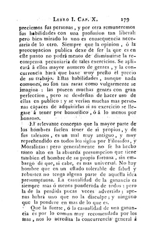 LABRÓ T. CÁP:X•	
179
preciemos fus personas , y por otra remuneremos
fus habilidades con una profusion tan liberal:
pero bien mirado lo uno es consequencia nece-
saria de lo otro. Siempre que la opinion , ó la:
preocupacion publica dexe dé fer . la que es en
efte punto no podrá menos de' disminuirse la re-
compensa pecuniaria de tales exercicios, Se apli-
cará á ellos mayor numero de gentes , y la con-
currencia hará- que baxe .truV preflo el precio
de su trabajo. Ellas habilidades , aunque fiada
comunes', 110 fon tan raras como vulgarmente se
imagina• : las poseen muchas gentes con gran
perfeceion , pero se desdeñan de hacer uso de
ellas en publico : y se verían muchas mas perso-
nas capaces de adquirirlas si su exercicio se lle-
gase á• tener por honorificó ,ó á lo menos por.
honroso.
Er relevante concepto que la mayor parte de
lós hOmbles fuelen tener de si propios , y de
fus talentos , es un mal muy antiguo , y muy
reprehendido en todos los siglos por Filosofos, y
Moralistas : pero generalmente no fe ha hecho
tanto alto en la absurda presumpcion que tiene
tarnbien el hombre de su propia fortuna , sin em-
bargó dé que, si cabe, es mas universal. No hay
hombre que en un eltado tolerable de (alud y
robustez no tenga alguna parte de aquella idea
presumptuosa. La casualidad de la ganancia es
siempre mas ó MenOS ponderada de todos : pero
la de la perdida pocas 'veces advertida ; ape-
nas habrá uno que no la disculpe ; y ninguno
que la pondere en mas de lo que es.
Que la fuerte , ó la casualidad de una ganan-
da es por lo comun muy recomendada por los
mas nos lo acredita la concurrencia' . general á
 