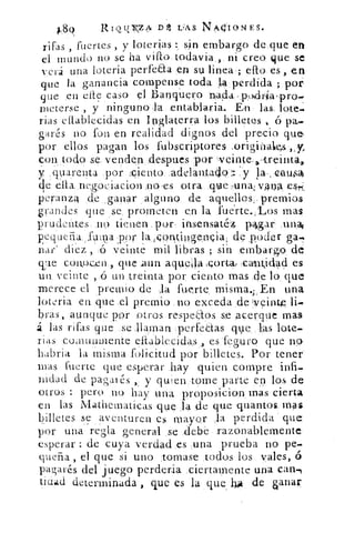 189	 Rwuyz2,51, D L:AS N/N.OIONES.
rifas , fuertes , y loterías sin embargo de que en
el mundo no se ha vitt° , todavia . ,. ni creo que se
verá una loteria perfe:Eta .e sulinea ello. es , en
que la ganancia compense toda la perdida ;130.
que .en cite caso el 13anquero
meterse , y ninguno-la .entablaria. En las. lote-
rias etlablecidas en Inglaterra los billetes . b pa-
garés no. fon en realidad dignos del precio que
por ellos pagan los fubscriptores .originalseis ,,y,
con .todo se, venden -despues por :,veinte,..,treinta,,.
y .: qua.renta por :ciento_ ;adelantaao:: y la-, ,ca~
de elia.negóeiacionno ,es otra .q4ieuna: vana ese;,
peranza :de ganar ..alguno de aquellos,. premios
grandes que se. prometen en la fuérte.:Los mas
prudentes. ,no tienen. , por, insensaté:4, ,p4gar
e4.LieFia.„fuina por lamntingepeia, de poder ga-,P
rar' diez , :o veinte mil libras ; sin embargo,
ye cono.wi , que Aun aquella icorta., ,.cautidacl es
un. veinte ,15 lin treinta por ciento mas de lo, que
merece el premio de Ja fuerte misma.,. En una
loteria en que _el premio _no exceda clekveintp
brás, aunque por Potros respeaos se acerque mas
á las rifas que se llaman perfedas que,.-1:as lote-
rias co,nunmente eftabl‘eeidas , es leg.uro que no.
babria la misma "solicitud por billetes. Por tener
mas fuerte que esperar .hay quien compre infi-
nidad de pagarés y quien tome parte en los .de
otros : pero no hay una proposicion mas cierta
en las Matnematicas que la de q ue .quantos.
billetes se aventuren es mayor la perdida que
por una regla general se „debe razonablemente
esperar : de cuya verdad .es Li t-ia prueba no pe-
quefia , el que si uno :tomase todos los vales, ó
pagarés del juego perderia ;ciertamente- una can,
tidii.d determinada , que es la que l	 de sanar
 