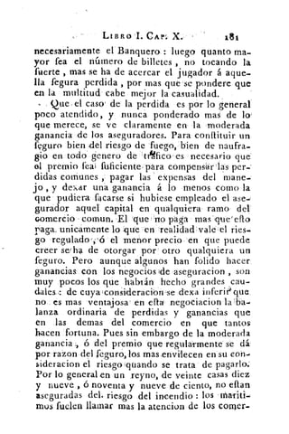 LIBRO I. CAP: X.
necesariamente el Banquero.: luego quanto ma-
yor fea el número de billetes , no tocando la
fuerte , mas se ha de acercar el jugador á aque-
lla fegura perdida , por mas que se pondere que
en la multitud cabe mejor la casualidad.
Que el caso! de la perdida es por lo general
poco atendido, y nunca ponderado mas de lo
que merece, se ve claramente en la moderada
ganancia de los aseguradores. Para conítituir un
feguro bien ;del riesgo de fuego, bien de naufra-
gio en todo genero de til4fico es necesario que
el premio .fea fuficiente , para compensárlas per.;
elidas comunes , pagar las' expensas del mane-
jo , y dexar una ganancia á lo menos como la
que pudiera tocarse si hubiese empleado el ase-'
gurador aquel capital en qualquiera ramo del
comercio comuna El que: no paga mas ,que'
raga. unicamente lo que en 'realidad vale el ries-
go regulado . 'ó el menor precio en que puede
creer se/ ha de otorgar por otro qualquiera un
feguro. Pero aunque algunos han foliado hacer.
ganancias con los negocios	 aseguracion , son
muy pocos los que habrán hecho grandes cau-
dales de cuya lconSideracion-se dexa inferii$ que
no es mas ventajosa' en ella= negociacion
lanza ordinaria de perdidas y ganancias que
en las demas del comercio en que tantos
hacen fortuna. Pues sin embargo de la moderada
ganancia ., ó el premio que regula=rmente se dá.
por razon del seguro, los mas.envilecen en su con-
sideracion el riesgoquando se trata de pagarlo:
Por lo general en un reyno, de veinte casas diez
y nueve , 6 noventa y nueve de ciento, no elan
aseguradas del. riesgo del incendio : los maTiti-
mos fuelen llamar mas la atencion de los comer.
 