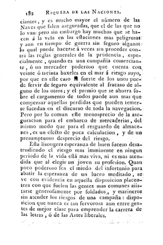 182	 RiQutzA DE LAS NACIONES.
es mucho mayor el número de ••lasciantes , y
Naves que falen ase gu radas, que el de las que no
lo van: pero sin embargo hay muchos que se ha.
cen á la vela en las eflaciones mas pelio•rosas
y aun en tiempo de guerra sin feguro •argano:)
lo qual puede hacerse á veces :sin, proceder con-
tra las reglas generales de la prúdencia , espe-
cialmente , guando es una compañia comercian..
te , 6 un mercader poderoso que cuenta. con,
veinte ó ti cinta baxeles en el mar á riesgo suyo,:
por que en elle caso M :fuerte de los unos pue..-
de fervir de feguro equivalente al fracaso de al-
guno de los otros; y el premio que se ahorra fo-
bre el cargamento de todos puede aun mas•que•
compensar aquellas perdidas que pueden temer.
se fucedan en el discurso de ,toda la navegacion.
Pero por lo comun elle menosprecio de la ase..,
guracion para, el embarco de mercaderias ,
mismo modo que para el resguardo de almace-
nes , es un efeao de poca calculacion , y de un
presumptuoso desprecio del riesgo.
Ella lisongera esperanza de buen fuceso.desa.
tendiendo el riesgo mas •mminente en ningun
periodo de la vida eflá mas viva, ni es mas :aten.,
dida que al elegir un . joven su profesion. Quart
poco poderoso fea el miedo- del infortunio para
abatir la esperanza de un lucro meditado , se,
ve con evidencia en aquella .disposicion placen
tera con que fuelen las gentes mas comunes
tarse generofamente por Toldados,, y marineros..
sin atender los riesgos de una campaña : dispo.
sicion que nunca es tan fervorosa aun entre gen-
tes de mejor clase para emprender la carrera de:
las letras ó, de las Artes. liberales.
 