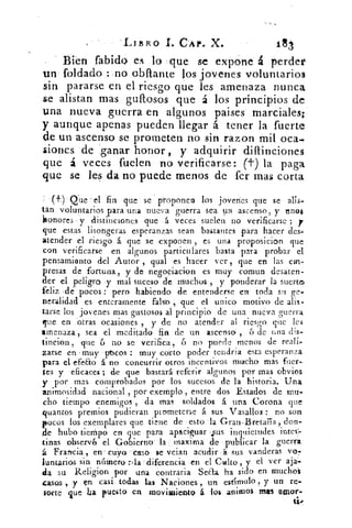 'LIBRO I. CAP. X.
Bien fabido es lo que se expone á perder
un . foldado :.no °M'ante los jovenes voluntarios
sin pararse en el riesgo que les amenaza nunca
se alistan mas gufrosos que á los principios de
una nueva guerra en algunos paises marciales;
y aunque apenas pueden llegar á tener la fuerte
de un ascenso se prometen no sin razon mil oca.
siones de .ganar honor, y adquirir diftinciones
que á veces fuelerv no verificarse: (t) la paga
que se les da no puede menos de fer ma l corta
(f)- Que el *fin que se proponen los jovenes que se alis-
tan voluntarios para una nueva guerra sea nr.1 ascenso, y unos
honores y distinciones qué 4 veces suelen no verificarse ; y
que estas lisonjeras esperanzas sean bastantes para hacer des.,,
atender el riesgo á que se exponen , es una proposicion que
con verificarse en algunos particulares basta para probar el
pensamiento del Autor , qual es hacer ver, que en las em-
presas de fortuna, y de negociacion es muy comun desaten-
der el peligro .y mal suceso de muchos , y ponderar la suerte
feliz ,de pocos : pero habiendo de entenderse en toda su ge#
neralidad es enteramente falso , que el unico motivo de alis-
tarse los jovenes mas gustosos al principio de una nueva guerra
que en 'otras ocasiones , y de no atender al riesgo que les
amenaza, sea el meditado fin de un ascensO , 6 de una (lis-
tincion , que 6 no se verifica , 6 no puede menos de reali,
zarse en muy pbcos . : muy corto poder tendria esta esperanza
para el efeao á no concurrir otros incentivos mucho mas fuer-
tes y eficaces ; de que bastará referir algunos por mas obvios
y por mas. comprobados por los sucesos de la historia. Una
animosidad nacional , por exernplo , entre dos Estados de mit.
cho tiempo enemigos , da mas soldados á una Corona que
quantos premios pudieran prometerse á sus Vasallos : no son
pocos los exemplares que tiene de • esto 'la Gran-Breta7a don-
e tiempo enque para apaciguar ..sus inquietudes intes',
.tinas observé el Gobierno' la maxirna de . publicar la guerra
á.. Francia , en , cuyo -caso se vejan acudir sus vanderas von
luntarios sin número ::la :diferencia en el Culto , y el ver aja-
da su Religion por una contraria Secta ha sido en muchos
usos , y en casi, todas las Naciones , un estímulo , y un re-
sorte que ba puesto en movimiento á -los anirnos mas amor.
 