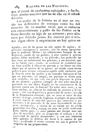 184	 Rí Q utz.A.,nz.L AS NACIONES.
que el jornal des qualquiera trabajador, y fus fa_
tigas mucho. mayores que las -de efle en el aaua
Los acafos de la fortuna en el mar no es..
tan tan deffituidos de ventajas ;como los dei
exercito. Se ve muchas veces que. se embarcar
con consentimiento y: gufto de fus -Padres en la
Gran Bretaña un hijo de un artesano pero
tarse por foldado jamas. En exercer por si mis.,
mo algun oficio ó negociacion no hay quien no
tigualos , aun de las gentes no solo apenas de, .aspirar , ni
pretender recompensas y ascensos , sino las menos aproposito
para la profesion Militar : las exhortaciones benignas de un
Soberano , amado de sus. pueblos, á- unos vasallos á quienes
pudiera hablar mandando , y no pidiendo , han producido las
mas veces un enthusiasmo tan generoso, y tan universal, que
no ha habido clase estado ni condicion de ciudadanos que
no haya acudido á ofrecer. sus personas y sus bienes sin otro
objeto que . el servicio de su patria.: . - no .siendo, causa menos
poderosa, para alistarse voluntarios aquella noble. emulacion que
$e fomenta. entre los pueblos y sus honrados . habitantes,al ver
que sus parientes, sus	
-1
ami<ros sus paysanos se alistan para
una campana , en que cada uno parece- disputarse la gloria
de ser primero : (llantos exemplos de este ardor marcial y
patriotico no nos ofrece Esparia, en las circunstancias de la
presente guerra con la. Francia iodos. estos casos , y en
otros muchos, .no obra un fin meditado de: ascensos y distin.
.iones, sino una disposicion .y generosidad de animo ,..avivada
de la fermentacion universal , que no tamo .es causa de . des.
atender el riesgo . como de despreciar el peligro ; de posponerlo
á cierta especie de eroicidad genérica que caracteriza el pa.
trietismo ; y de prescindir de las miras interesadas de los pre.
ni; os, recompensas, .y- salarios de un trabajo que no guarda
,proporcion con, ellos ., aunqs .,..sin .estos no pueda verificarse
V,stos salarios , pues , y . estos prtmios .,son siempre unos meL
.ibas de necesidad , pero no siempre .son ._el estímulo y . el fih
intencional de aquellos alistamientios con: esta limitacion
debe apliCarse- la doarina del Autor á la materia de que
trata ; acreditando el- misma .,contexto ser esta la gent.ána.
.telisencia de sus proposiciones.
 