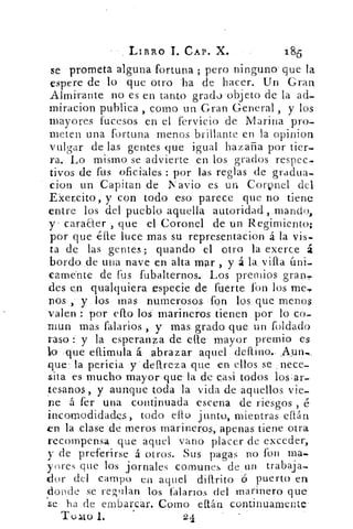 LIBRO T. CAP. X.	 186
se prometa alguna -fortuna ; pero ninguno que la
espere de lo que otro .ha de hacer. Un Gran
Almirante no es en tanto grado .objeto de la ad-
miracion publica , como un Gran General , y los
mayores fucesos en el fervicio de Marina pro-
meten una fortuna menos .brillante en la opinion
vulgar de las gentes que igual hazaña por tier-
ra. Lo mismo se advierte en los grados respec-
tivos de fus oficiales : por las reglas de gradua-
cion un Capitan de Navio es un CorQnel del
Ekencito, y con todo eso parece que no tiene
entre los del pueblo aquella autoridad., mando,
y . caraaer , que el Coronel de un Regimiento;
por que ,élle luce mas su representacion á la vis..
ta de las gentes; guando el otro la exerce á
bordo .de una nave en alta mar , y á la villa Uni-
camebte de fus fubalternos. Los premios gran,
des en qualquiera ,especie de fuerte fon los me„
nos ,-	 los , mas numerosos fon los. que menos
valen por ello los marineros tienen por lo co-
mun mas falarios y mas grado que un Toldado
raso y la esperanza de elle mayor premio es
leo que ellimula á. abrazar aquel : deflino...Aym,
que: la pericia ydellreza que: en ellos. se , nece-
sita es mucho mayor que- la de casi. todos los:ar,
tesanos, y aunque toda la vida de aquellos vie-
ne á fer una continuada escena de riesgos , é
incomodidades, todo ello junto, mientras eflán
en la clase de meros marineros,: apenas tiene otra
recompensa que aquel vano placer de exceder,
y de preferirse á otros. Sus pagas no fon ma..
yores que los jornales comunes de un trabaja-
dor del campo en aquel dillrito d puerto en
donde se regulan los talarlos del marinero que
se ha (le embarcar. Como ellán continuamente-
Tollo 1.	 24
 