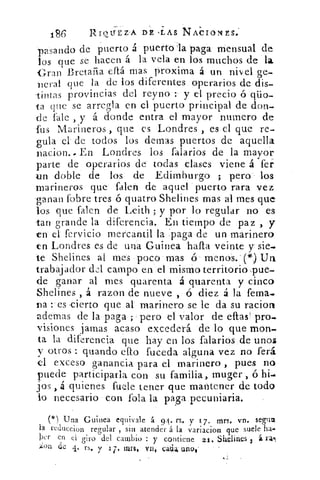 186	 RIQUEZA DE -LAS NACIONES.
pasando de puerto á puerto la paga mensual de
los que se hacen á la vela en los muchos de la
Gran Bretaña eftá mas proxima á un nivel ge-
neral que la de los diferentes operarios de dis-
tintas provincias del reyno y el precio ó qüo-
ta que se arregla en el puerto principal de don-
de fale , y á donde entra el mayor numero de
fus Marineros , que es Londres , es el que re-
gula el- de todos los demas puertos de aquella
riacion.. En Londres los falarios de la mayor
parte de operarios de todas clases viene á fer
un doble de los de Edimburgo ; pera . los
marineros que falen de aquel puerto rara vez
'ganan fobre tres ó quatro Shelines mas al mes que
los que falen de Leith ; y por lo regular no es
tan grande la diferencia. En tiempo de paz , y
en el, fervício mercantil la 'paga de un marinero
en Londres es de una Guinea -halla veinte y sie-
te Shelines al mes poco' mas ó menas.' (*) Un
trabajador del campo en el mismo territorio pue-
de ganar al mes quarenta á quarenta y cinco
Shelines , á razon de nueve , ó diez á la fema-
na es cierto que al marinero se le da su racior
ademas de la paga ; pero el valor de eltas pro-
visiones jamas acaso excederá de lo que -mon-
ta la diferencia que hay en los falarios de unos
y otros : guando ello fuceda alguna vez no ferá
el exceso ganancia para el marinero , pues no
puede participarla con su familia, muges ó hi-
jos , á quienes fucle tener que mantener de todo
lo necesario con .fofa la paga pecuniaria.
( l ) Una Guinea equivale á. 94. rs. y 17. mrs, vn. segun
la reduceion regular , sin atender á la variacion que suele ha.
kr en el giro -del cambio : y contiene 21. Shelines 3 á l'II
;ion de 4. rs. 	 171 1111-11. ten, cada. uno,
 