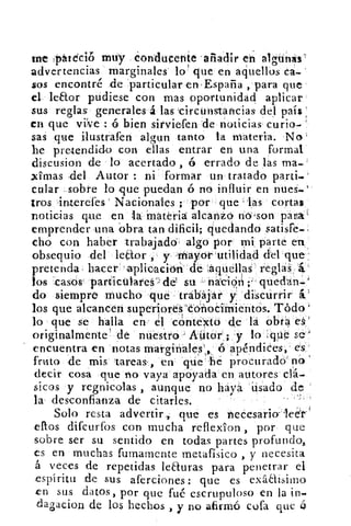uit pátéció muy Conducente -alladir en algtinks'
advertencias marginales lo' que en aquellos
sos encontré de particular en-España , para que
el leaor pudiese con mas oportunidad aplicar.
sus reglas generales 4 las 'circunstancias del país
en que vive: o bien sirvieren de noticias curio--
sas que ilustraren algun tanto la materia. No
he pretendido con ellas entrar en una formal
discusion de lo acertado , ó errado de las ma.-
'limas del Autor : ni formar un tratado parti.-
colar sobre lo que puedan ó no influir en nues.
ti-os interefes Nacionales ; por que las cortas
noticias que en la Materia alcanzo no'son para'
emprender una obra tan dificil; quedando satisfe.,
cho con haber trabajado algo por mi parte en
obsequio del leto•r y Inayor rutilidad del que
pretenda hacer -aplicación de :aquellas reglas
los .casos particulare del su - nación' ;• qued'an.1
do siempre mucho qué trabajar y discurrir á.'
los que alcancen superloreS'édñocimientos. Tódo fi
lo que se halla en el cóntexto de la obra eá'
originalmente 1 de nuestro - AUtor ; y lo #zipe se)
encuentra en notas marginales, 6 apéndices, es
fruto de mis tareas., en Tic he procurado' no
decir cosa que no vaya apoyada en autores clá.
sicos y regnicolas , aunque no haya. Usado de
la desconfianza de citarles.
Solo resta advertir., que es necesario- leér'
eftos difcurfos con mucha reflexion , por que
sobre ser su sentido en todas partes profundo,
es en muchas fumamente metafísico , y necesita
á veces de repetidas leauras para penetrar el
espíritu de sus arerciones: que es exáaisimo
en sus datos, por que fué escrupuloso en la in.
dagacion de los hechos , y no afirmó cofa que ó
 