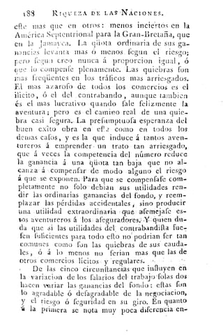 1,88	 RTÇ11:11.7,A DE LAS'NACIONES.
efte mas que en otros: menos inciertos en la
Ainrica Septentrional para la Gran-Bretaña, que
la ‘jaimvca. La qiiota ordinaria .de sus ga-
wnciis levanta mas ó menos fegun el riesgo;
CrO	 `,'; U 1 creo nunca á proporcion igual , ó
eue	 compenre plenamente. Las quiebras fon
11-1 a S ffeqüentes en los tráficos mas arriesgados.
El mas azarolo de todos los comercios es el
incito,	 el del contrabando , aunque tambien
és el mas lucrativo guando fale felizmente la
aventura; pero es el camino real de una quie-
bra casi fegura._ La prefamptuofa esperanza del
buen exito obra en ef1 2 como en todos los
denlas cafos, y es la que induce á tantos aven-
tureros á emprender , un trato tan arriesgado,
que á veces la competerrcia del número reduce
la ganancia á una qüota tan baja que no al-
canza- á compenfar de modo alguno el riesgo
á que se exponen. -Para que se compenfafe com-
pletamente no folo- debian sus utilidades ren-
dir las ordinarias ganancias del fondo, y reem-
plazar las pérdidas accidentales, sino producir
una utilidad extraordinaria que. afemej afe es-
tos aventureros á los afegurado' res.:	Cluien du.
da que si las utilidades del, contrabandilla fue-7
fen fulicientes para todo eflo no podrían fer tan
comunes como fon las quiebras de sus . cauda-
les, ó á lo menos no ferian mas que las de
otros comercios lícitos y regulareS.
De las cinco circunitancios que influyen eti
la variacion de los falarios del: trabajo-folas dos
hacen mriar las ganancias del fondo: ellas fon
lo agradable ó defagradable de la negociacion,
y el riescro ó feouridad en su giro. En quanto
'á la primera se nota muy poca dyferencia-en-
 