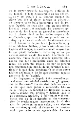 LIBRO L CAP. X.	 189
tre la mayor parte de los empleos diftintos de
lis fondos, y muy considerable en los del tra-
bajo : y en quanto á la fegunda aunque fea
cierto que con el riesgo levanta la gát rancia,
no siempre es en julla proporcion con el. Pa-
rece .feguirk de todo ello , que en una misma.
focicd ad, reyno, ó provincia las comunes ga-
nancias de los fondos en general se aproximan
mas á cierto nivel en los varios empleos de
sus Capitales, que los falarios pecuniarios del
trabajo : y • asi es en realidad. La diferencia en-
tre el honorario de .. un buen Jurisconfulto, y
de un Médico diettro , y los fajarlos de un tra-
bajador del campo, es evidentemente mayor que
la que puede encontrade entre las varias ga-
nancias ordinarias de los ramos diferentes del
comercio. Fuera- de dio aquella aparente dito-
nancia que fuele prefuinirfe entre los diítintos
ramos del comercio mismo , es por lo general
una preo-Cupacion nacida de no pararnos á. dis-
tinguir lo que debe considerarfe en ellos corno
falarios del trabajo de lo que debemos reputar
ganancia de un capital.
En Inglaterra ha llegado á fer proverbio pa-
ra denotar una utilidad exórbitante „la ganan-
cia de Boticario." En realidad fuele no ser es-
ta mas que unos ju gos y razonables falarios
de su trabajo. La facultad del. Boticario es una
materia mucho mas prolixa y delicada que la
de qualquiera artefano , ó fabricante: y la con-
fianza que en él se deposita es sin compara.-
cion de mucho mayor iinpórtancia. Es el Mé-
dico del pobre en los mas cafos, y en algunos
aun del rico, guando el riesgo no es comide,.
rable: por tanto su recompenfa debe fer
 