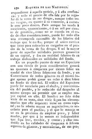 190	 RIQUEZA DE LAS NACIONES.
respondien te á aquella pericia, y á ella confianj
za: y todo el precio de ella Tale por lo re-gu_
lar de la venta de sus drogas, aunque todas es-
tas vengan, en quanto a su comercio, á costar-
le muy poco dinero. Pues aunque las venda Si.
trescientos, quatrocientos , ó á un mil por cien.
to de ganancia , como no se exceda en el to.
do de ellas consideraciones, puede fer todo ello
una recompenfa razonable de los falarios del
trabajo que le cuela; porque el unico camino
que tiene para cobrarles es cargarlos en el pre-
cio de la venta de fus drogas. Y así la mayor
parte de aquellas utilidades parecen ganancias
de un capital, y fon en realidad falarios de su -
trabajo disfrazados en utilidades del fondo.
En un pequeño puerto de mar un Especiero
con una tienda de poca consideracion ganará
un quarenta ó cinquenta por ciento fobre un
caudal de cien libras folamente de fondo, y un
Comerciante de todos géneros en el mismo lu-
gar apenas podrá ganar un ocho ó diez fobre
un fondo de diez mil. El tráfico del Especiero
puede fer necefario para el aballo, y convenien-
cia del pueblo, y lo reducido del despacho al
mismo tiempo no permitir que se emplee ma-
yor capital en ello. El hombre no folo debe
vivir de su trato, sino vivir fegun las circuns-
tancias que elle requiere: tiene un corto capi-
tal ; no lo admite mayor su negociacion; es ne-
cefario para el pueblo ; y el que lo maneja se
ve en la precision de emplear poco, y laber
mucho-,, por que á lo menos es indispenfable
que fepa leer, escribir, y contar; y ettar
truido en las calidades de cinquenta ó fefenta
especies de-géneros,, y merÇaderial i-de SUS Pr':)"
 