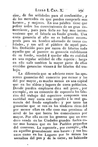 LIBX0 I. CAP. ,C.; 1
cios, de fus utilidades para el confumidor, y
de los mercados en que pueden comprarfe mas
baratos , y mejores. En una palabra tiene que
pofeer todos los conocimientos de un gran co-
merciante, pues para ferio no hay mas incon-
veniente que el faltarle un fondo grande. Una
corta ganancia al año no es bailante recom-
penfa para un hombre adornado de tantas ca-
lidades , y tan util al público de aquel pue-
blo. Deducido pues por razon de falarios todo
aquello que al parecer es ganancia exorbitante
de su fondo, vendrá á quedar ella en realidad
en una regular utilidad de ella especie : luego
en efte cafo tambien la mayor parte de ellas
crecidas ganancias vienen á fer falarios del tra-
bajo.
La diferencia que se advierte entre las apa-
rentes ganancias del comercio por menor y las
del por mayor , es mucho menos en una capital
que en las aldeas y lugares de corta poblacion.
Donde pueden emplearse diez mil pesos , por
exemplo , en un comercio de especería los fala-
rios del trabajo del especiero componen una
cantidad muy corta con respe&o á la real ga-
nancia del fondo empleado : y por tanto las
ganancias que se ven en los tenderos ricos del
por menor ellan en die caso mas proximas al
nivel de las que hacen los comerciantes por
mayor. Por ella razon los generos que un ten-
dero vende en las Ciudades grandes fuelen es-
tar mas baratos que en los Pueblos pequeños
del contorno. La especeria , por exemplo efla
en aquellas generalmente mas barata : y tan ba-
ratos como en los Lugares por lo menos los
utensilios del pan y de la carne, no habiendo
 