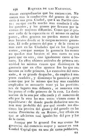 192	 RIQUEZA,IDE LAS NACIONES.
causas extraordinarias que los encarezcan. No
cuesta mas la conduccion del genero de espe-
cería á una gran Ciudad , que á un Pueblo cor-
to : atnique cuctla mucho mas conducir á ella
los ganados , y los granos por llevarse por lo
coinun de mayores diflanCias. Como que el pri-
mer come de la especería es el mismo en ambas
partes , ellos generos no pueden menos de fer
mas baratos donde se le cargan menores 'ganan-
cias. El cofte primero del pan y de la carne es
mas caro en las Ciudades que en los Lugares
cortos , con que aunque la ganancia fea menos
no quedan mas baratos ni mas caros en una
parte que en otra , sino igualmente caros ú ba-
ratos. En ellos ultimos articulos de primera ne-
cesidad las mismas causas que disminuyen la
ganancia que en ellos aparece -fon las que au-
mentan su cone primero.. -.-Lo extensivo del mer-
,Cado , ó su grande despacho ,, da empleo á ma-
yores caudales , y disminuye la ganancia ; pero
como que por lo. mismo que hay mas caudales
empleados es necesario. traer ya las provisio-
nes de lugares mas, diftantes se aumenta con
los portes. el, cofre primero de la. cosa.. La dimi-
nucion de la,una por elta caufa y el aumento de
elle por la otra las. mas. veces vienen como á
equilibrarse : de donde puede deducirse una ra-s
zon muy probable del_ por qué", siendo tan dis-
tintos los precios. del grano y del, ganado en las
varias Provincias de u pa .Reuno hay ellado en
que se ach, ierten casi. iguales los .del pan y los
de la carne. •
Aunque por lo .general • fon mas cortas las
ganancias del comercio mayor y menor en una
Ciudad Capital ‘que en Lula de col-La poblac
ea
 
