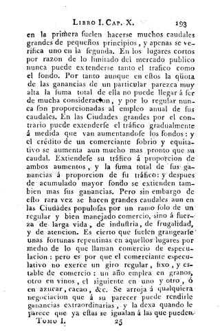 LIBRO 1. cAp..x.	 193
en la priffiera fuelen hacerse muchos caudales
grandes de pequeños principios , y apenas se ve-
rifica uno en la fegunda. En los lugares cortos
por razon de lo limitado del mercado publico
nunca puede ex tenderse tanto el trafico corno
el fondo. Por tanto aunque en eftos la qüota
de las ganancias de un particular parezca muy
alta la fuma total de ella no puede llegar á fer
de mucha consideracilon, y por lo regular nun-
ca fon proporcionadas 'al empleo anual de fus
caudales. En las. Ciudades grandes por el con-
trario puede extenderfe el tráfico gradualmente
á medida que van aumentandofe los fondos : y
el crédito de un comerciante fobrio y equita-
tivo se aumenta aun mucho mas pronto que su.
caudal. Extiendefe su tráfico á proporcion de
ambos aumentos , y la firma total de fus- ga-
nancias á proporcion de fu tráfico: y despues
de . acumulado mayor fondo se extienden tam-
bien mas fus ganancias.. Pero sin embargo de
efto rara vez se hacen grandes caudales aun en
las Ciudades populofas por un ramo- folo de un'
regular y bien manejado comercio, sino á fuer.'
za . die-larga- vida r de. induflria, de frugalidad,
y de atencion.. Es cierto que fuelen grangearle'
unas fortuna& repentinas en aquellos-lugares por
medio de lo que llaman comercio de especu-
lacion : pero es por que el comerciante especu-
lativo no exerce un: giro. regular , fixo , y es-
table de comercio un año emplea en granos,
otro en vinos , el siguiente en uno y otro , ó
en azucar , cacao , &c. Se arroja á qualquiera•
negociacion que á su parecer puede rendirle
ganancias extraordinarias , y la dexa guando le
parece que- ya citas se- igualan á las que pueden.;
Tomo 1,	 25
 
