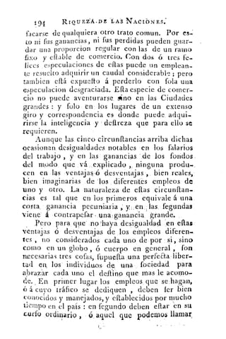 1.91	 RIotIEZ'Á•DE ÉA 'S NACIbNES:
facarse de qualquiera otro trato comun. Por es-
to ni fus ganancias, ni fus perdidas pueden guar-
dar una proporcion regular con las de un ramo
fixo y eflable de comercio. Con dos ó tres fe.
lices especulaciones de eflas puede un emplean-
te resuelto adquirir un caudal considerable ; pero
tarnbien eflá expuelto á perderlo con fola una
especulacion desgraciada. Eta especie de comer-
cio no puede aventurarse, sino en las Ciudades
grandes : y folo en los lugares de un extenso
giro y correspondencia es donde puede adqui-
rirse la inteligencia y clareza que para ello se
requieren.
Aunque las cinco circunflancia.s arriba dichas.
ocasionan desigualdades notables en los falarios
del trabajo , y en las ganancias 'de los fondos
del modo que vá explicado , ninguna produ.
caen en las ventaja1 ,6 -desventajas , bien reales,
bien imaginarias de los diferentes empleos de
uno y otro. La naturaleza de ellas circunfian-
cias es tal que en los primeros equivale á una
corta_ ganancia pecuniaria _ ,: y . en las fegundas
viene á contrapefar, una.ganancia. grande.
Pero para que' :no `haya desigualdad 'en ellas
ventajas	 desventajas de los empleos difieren.
tes , no considerados cada uno de por si, sino
como en un globo , ó cuerpo en general , fon
necesarias tres cofas, fupuefta una perfeaaliber.
tad en, los individuos de una fociedad para
abrazar cada uno el deftino que mas le acomo-
de, a En. primer lugar los empleos que se hagan,
6 á cuyo tráfico se dediquen , deben fer bien
conocidos y manejados, y eftablecidos por mucho
tiempo en: el país : en fegundo deben eflar en su
cutí() ordina *o	 ó aquel que podemosllamarri 3
 