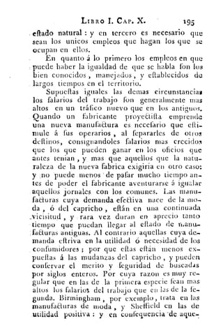 LIBRO 1. CAP.. X.	 195
eftado natural : y 'en tercero es necesario que
sean los unicos empleos que hagan los que se
ocupan en ellos.
En quanto á lo primero los empleos en que
puede haber la igualdad de que se habla fon los
bien conocidos , manejados , y eftablecidos de
largos tiempos en el territorio.
Supueltas iguales las demas circunstancias
los. falarios del trabajo fon generalmente mas
altos en un tráfico nuevo que en los antiguos.
guando un fabricante proyeEtilla emprende
una nueva manufaaura es necesario que ab-
nitile á fus operarios., al fe.pararles de otros
cleltinos, consignandoles falarios mas crecidos
que los que pueden ganar en los oficios que
antes tenia') , y mas que aquellos que la natu-
raleza de la nueva fabrica exigiría en otro caso:
y 1-) -puede .mensos de gafar mucho tiempo an-
tes de poder el fabricante aventurarse á igualar
,aquellos jornales con los comunes. Las manu,
faduras cuya demanda efectiva nace de la mo„
da , ó del capricho , eftán en una continuada
..vicisitud , y -.rara vez duran en. aprecio tanto
tiempo que puedan llegar al eltado de rhanu,
faauras antiguas. Al contrario aquellas cuya de-
manda eftriva en la utilidad 6. necesidad de los
confumidores ; por que caías eftán menos ex,
puellas á las mudanzas del capricho , y pueden
-confervar el merito y .feguridad de buscadas
por siglos enteros. Por cuya razon es muy re-
gular que en las de .la primera especie fean mas
altos los falarios del trabajo que en las de la le-
gunda. Birmingham , por exemplo, trata en las
manufaauras de moda y Sheffield en las de
_utilidad positiva : y en confevencia-de
 