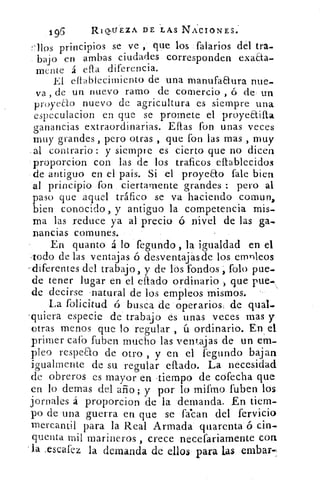 196	 RinVEZA DE LAS NACIONES:
llos principios se ve, 	 los falarios dél tra-
bajo en ambas ciudades corresponden exaaa-
mente á ella diferencia.
El eltablecimiento de una manufaaura nue-
va , de un nuevo ramo de comercio , ó de- un
proyeao nuevo de agricultura es siempre una
especulacion en que se promete el proyea.ifla
ganancias extraordinarias. Ellas fon unas veces
muy grandes , pero otras , que fon las mas , muy
al contrario : y siempre es cierto que no dicen
proporcion con las de los traficos ellablecidos
de antiguo en el pais. Si el proyeao fale bien
al principio fon ciertamente grandes : pero al
paso que aquel tráfico se va haciendo comun,
bien conocido, y antiguo la competencia mis-
ma las reduce ya al precio ó nivel de las ga-
nancias comunes.
En quanto á lo fegundo , la igualdad en el
Iodo de las ventajas ó desventajasde los empleos
-diferentes del trabajo, y de los fondos Polo pue-
de tener lugar en el eflado ordinario , que pue-k
de decirse natural de los empleos mismos.
La folicitud ó busca de operarios, de qual-
-quiera especie de trabajo es unas veces mas y
otras menos que lo regular , ú ordinario. En el
primer cafo fuben mucho las ventajas de un em-
pleo respeao de otro , y en el fegundo bajan
igualmente de su regular eítado. La necesidad
de obreros es mayor en tiempo de cófecha que
en lo demas del ario; y por lo mifmo fuben los
jornales á proporcion de la demanda. En tiem-
po de una guerra en que se l'asean del fervicio
mercantil para la Real Armada quarenta ó cin-
quenta mil marineros , crece necefariamente con
la .escafez la demanda de ellos para las embar-
 