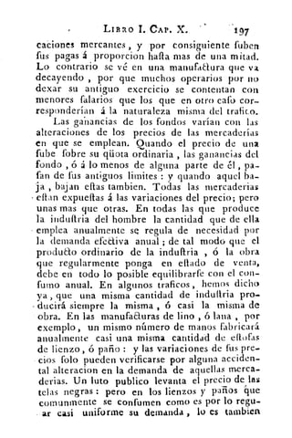 LIBRO T. CAP. X.	 197
caciones mercantes , y por consiguiente fuben
fus pagas á proporcion hafta mas de una mitad.
Lo contrario se vé en una manufaaura que va
decayendo , por que muchos operarios por no
dexar su antiguo exercicio se contentan con
menores falarios que los que en otro cató cor-
responderían á la naturaleza misma del trafico.
Las ganancias de los fondos varían con las
alteraciones de los precios de las mercaderías
en que se emplean. Guando el precio de una,
fube fobre su qüota ordinaria , las ganancias del
fondo , ó á lo menos de alguna parte de él , pa-
fan de tus antiguos limites : y guando aquel ba-
ja , bajan eftas tambien. Todas las mercaderias
citan expueftas á las variaciones del precio; pero
unas mas que otras. En todas las que produce
la indufiria del hombre la cantidad que de ella
emplea anualmente SQ regula de necesidad por
la demanda efectiva anual ; de tal modo que el
produao ordinario de la induifria ó la obra
que regularmente ponga en diario de venta,
debe en todo lo posible equilibrarfe con el con-
fumo anual. En algunos traficos , hemos dicho
ya , que una misma cantidad de indultria pro-
ducirá siempre la misma , ó casi la misma de
obra. En las manufacturas de lino , ó lana , por
exemplo, un mismo número de manos fabricará.
anualmente casi una misma cantidad de eflofas
de lienzo, ó paño : y las variaciones de fus pre-
dos foto pueden verificarse por alguna acciden-
tal alteracion en la demanda de aquellas merca-
derias. Un luto publico levanta el precio de las
telas negras : pero en tos lienzos y paños que
comuntnente se contornen como es por lo regu-
. ar casi uniforme su demanda , lo es tambien
 