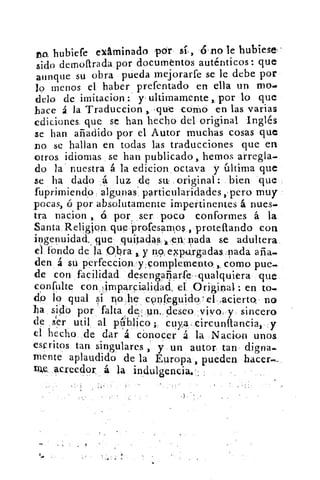 ro. hubiefe examinado por	 6 no le hubiese
sido demoftrada por documtntos auténticos: que
aunque su obra pueda mejorarfe se le debe por
lo menos el haber prefentado en ella un mo.•
delo de imitación . y ultimamente , por lo que
hace á la 'Traduccion . que como en las varias
ediciones que se han hecho del original Inglés
se han añadido por el Autor muchas cosas que
no se hallan en todas las traducciones que en
otros idiomas se han publicado, hemos arregla-
do la nuestra á la edicion . octava y última que
se ha dado	 luz de su original: bien que
fuprimiendo algunas particularidades ,, pero muy
pocas, ó por absolutamente impertinentes á nues-
tra nacion ,, 6 por , _ser poco conformes á la
Santa. Relis¡on queprofesamos proteftando con
ingenuidad.. que quitadas., en nada se adultera
el fondo de la 0,bra y no, eNrgadas.nada aña.
den á su perfeccion r complemento como pues
de con facilidad. desengañarfe -qualquiera que
confulte con timparcialidad, el	 iOrginal : en to.
do lo qual si no he confrguido 'el, acierto• no
ha sido por falta	 un, deseo vivo y sincero
de ser util al plblico ; cuya. cireunfiancia, y
el hecho, de dar á cónocer á la Nacion unos
escritos tan, singulares ,. y un autor tan digna..
mente aplaudido de la Europa, pueden hacer.
acreedor á la indulgencia.
•
 