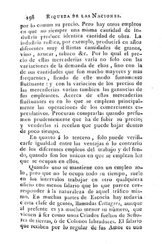 198	 RIQUEZA bE LAS NÁCIONES.
:por lo coma n su precio. Pero hay otros empleos
en que no siempre una misma cantidad de in-
dufiria France identica cantidad de obra. La
indufiria ruIlica, por exemplo, producirá en años
diferentes muy cl:Ilintas cantidades de granos,
vino , azocar , tabaco &c. Por lo qual el pre-
cio de ellas tnercaderias varía no folo con las
variaciones de la demanda de ellas , fino con la
de sus cantidades que fon mucho mayores y mas
,frequentes , fiendo de elle modo fumamente
fluctuante : y con la v'ariacion de los precios de
las mercaderias varían tambien las ganancias de
fus empleantes. Acerca de ellas mercaderías
fluaua ►tes es en lo que se emplean principal-
mente las operaciones de los comerciantes es-
peculativos. Procuran comprarlas guando prefu..
men prudentemente que ha de fubir su precio;
y venderlas si recelan que puede bajar dentro
de. poco tiempo.
En quanto á lo tercero folo puede verifi.
carfe igualdad entre las ventajas ñ lo contrario
de los diferentes empleos del trabajo y del fon-
do, guando fón los unicos en que se emplean los
que se ocupan en ellos.,
guando uno se mantiene con un empleo so.
lo, pero que no le ocupa todo su tiempo, suele
en los intervalos trabajar en otro qualquiera
oficio con menos falario que lo que parece cor-
responder á la naturaleza de aquel tráfico mis-
, 'no; .En muchas partes de..Escocia hay todavía
e ; erta clafe de gentes, llamadas Cottagers, aunque
al prefente es ya mucho menor su número, que
vienen á fer corno unos Criados fueltos de Seña
res de tierras, ó de Colonos labradoves. El falario
que reciben por lo regular de fus .ároos. es
 