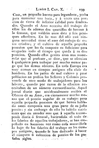 Lrivikolr.- CAP. X.	 199
Casa, un pequeño huerto para legumbres , yerba
para mantener una baca , y á veces una por-
cion de tierra de inferior calidad para fembra.
(lío. Quando el Amo necesita del trabajo de
ellos les da ademas dos quartillas de havena
la femana, que valdrán unos diez y feis peni-
ques efterlinos. En lo mas del año casi nin-
guna necesidad tiene el amo del trabajo de es-
tos criados y el cultivo de aquella pequeña
posesion que les da tampoco es fuficiente para
ocuparles todo el tiempo que queda á su dis.
posicion. Quando ellas gentes eran mas nurne-
rofas que al prefente , se dice , que se ofrecian
á qualquiera para trabajar por mucho menor pa-
ga que los demas obreros. En toda Europa era
muy comun en tiempos antiguos ella clafe de
hombres.. En los paifes de mal cultivo y peor
poblacion no podían los Señores , y Colonos pro-
veerfe de otro modo de trabajadores para 'sus
labores, guando por razon de la ellacion ne-
cesitaban de un número extraordinario. Aquel
jornal diario que accidentalmente recibia el.
Obrero de su Amo , era ciertamente mucho me.
316.S que el precio regular' de su trabajo: pero
aquella pequeña posesion de: que hemos habla-
do antes componia una gran parte de su julio
precio : y sin embargo de ello ha habido escri-
tores que sin atender mas que á. aquella recom-
penfa, diaria.	 fem,anal, haciendola: d todo del
los falarios de aquellos trabajadores, se han ern.,
peñado en hacernos )ver como cofa maravillofa
lo bajo de los falarios del trabajo en los tiem..'
pos antiguos, guando fe han dedicado á hacer
d cómputo ó coleccion de precios de los pal.
fados Siglos.
 