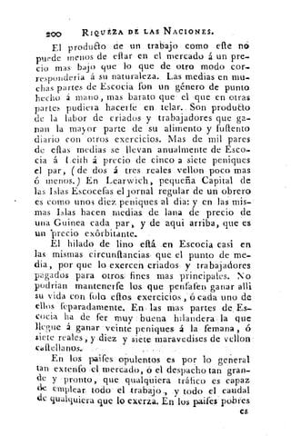 200	
RIQUEZA DE LAS NACIONES.	
•
Fi produfto de un trabajo como elle no
puede menos de ellar en el mercado á un pre-
cio mas bajo que lo que de otro modo cor-
respondería á su naturaleza.. Las medias en mu-
chas partes de Escocia lbn un género de punto
hecho á mano, mas barato que el -que en otras
partes pudiera hacerle en. telar.. Son produ&o
de la labor de criados y trabajadores que ga-
nan la mayor parte de su alimento y fuftento
diario con otros exercicios. Mas de mil pares
de ellas medias se llevan anualmente de Esco-
cia á Leith á precio de cinco a siete peniques
el par, ( de dos á tres reales .vellon poco mas
ó menos.) En Learwich, pequeña Capital de
las Islas Escocefas el jornal regular de un obrero
es como unos diez peniques al dia: y en las mis-
mas Islas hacen medias. de lana de precio de
una Guinea cada par,, y de aqui arriba, que es
un precio exórbitante.. •
El hilado de lino eltá .en Escocia casi en
las mismas circurdiancias, que. el punto de me-
dia, por que lo exercen criados y trabajadores
pagados para otros. fines mas. principales. No
podrían mantenerfe losa que penfafen ganar allí
su vida con foto dios exercicios ,'ó cada uno de
ellos feparadaniente. En, las mas partes de . Es-
cocia, ha de fer muy buena hilandera la que
llegue á ganar veinte peniques á la femana , ó
siete reales ,. y .diez y siete maravedises de vellon:
cIittellanos,	 •
En loS paifes opulentos es por lo gen-eral
tan extenfo .el ruercado,-O el despacho tan gran-
de y pronto, que qualqúiera tráfico es capaz
ele emplear. todo el trabajo, y todo, el caudal
de qualquiera que lo exerza. En los paifeiPotu'es
es
 