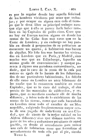 LIBRO I. CAP. X.	 -101
es por lo regular donde hay' aquella folicitud
de los hombres vividores por tener que traba-
jar y por ocupar en alguna otra cofa el tiem-
po que le ndexa libre su principal trabajo: aun-
que algo .que á ello se parece fuele haber taran-;
bien en las Capitales de paifes ricos. Creo qfie
no hay en' Europa nacion alguna en donde las
rentas de las Cafas fean mas caras que en la
Corte de Londres; y sin embargo no hay pue-
blo ,en donde á proorcion de su poblacion se
encuentre 'un qu:arto ,	 habitacion mas barata:
de alquiler. Nó folo fon mas baratas las vivien-
das en Londres que en París, y Madrid , sino
mucho mas que en Edimburgo, fupuello un
mismo grado de conveniencias: y aunque pa-
rezca á alguno una paradoxa 'extraordinaria, no
dude, ,que lo caro ,cle la. renta ,de la caía por
éniero 'es daufa de lo ,barato ,de los fuliárrien.
dos de sus particulares habitaciones..: 12o	 do
de efte ramo en Londres no 'nace folamente ' dé
las cautas que lo encarecen también' en otras
Capitales , que 'es lo caro del trabajo, el alto
precio de los materiales .de edificacion , y re-
paros , que es necefario conducir allí'	 flmucha
iíiarlcia , y fobre todo de -ho ekórbitante de las
lentas de las tierras, como que cada hacendado
en Londres tiene todo el' caraaer de unMo-
A-iopolifla, exigiendo freqüentemente mayor ren-
ta de una• yugada de mala tierrá- en una Cib-
dad , que de ciento de la iMejor calidad ert las
,Aldeas difiantes sino que -,dirnana' tambien en
parte de los ufos y <collumbrom péculiaTés de aqáel
pueblo, en donde el arrendatario para tornar
una caía de habitacion tiene que formalizar el
arrendamiento de toda ella por el pie, siendo
'Tomo I.	 26
 