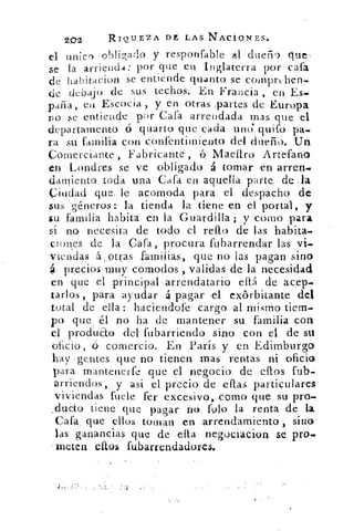 2Q2	 RIQUEZA DE LAS NAcioNEs.
el unico obligado y responfable al dueii g que.
se la arrienda: por que en Inglaterra por cata
de habitacion se entiende quanto se compruben-
de debajo de sus techos. En Francia , en Es.•
paila, en Escocia, y en otras .partes de Europa
no se entiende por Cata arrendada mas que el
departamento ó Guiarlo que cada uno quifo pa-
ra su familia con confentimiento del dueño. Un
Comerciante , Fabricante ,	 Maar() Artefano
en Londres se ve obligado á tomar en .arreri.•
dan cuto toda una' Cata en aquella parte de .la
Ciudad que. le aco;moda para el despacho de
sus géneros: la tienda la tiene en el portal, y
su familia habita en la Guardilla; y como para
sí no necesita de todo el reifo de las habita.
ciones de la Caía, procura fubarrendar las vi.
viendas á;.otras familias., que no las pagan sino
preclos,muy comodos validas de la necesidad
en que el principal arrendatario eítá . de' acep.
tarlos, para ayudar á pagar el exórbitante del
total de ella: haciendote cargo al mismo tiem-
po que, él no ha de mantener su familia con
el pr.odu&o del:tubarriendo sino con el de su
.oficio, ó comercio. En París y en Edimburgo
hay :gentes que no. tienen mas rentas ni oficio
para mantenerte que el negocio de ellos fub-
arriendos, y así el precio de citas particulares
viviendas fuele fer excesivo:, como que su pro-
ducto tiene que pagar no, filo la renta de la
Caía, que ellos toman en :arrendamiento , sirio
las ganancias- que: de •ella negociacion se pro.
meten ellos fubarrendadores.
 