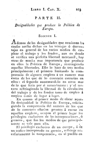 LIBRO 1. CAP. X.	 toa
PARTE II.
Desigualdades que produce la Política de
Europa.
SECCION
Ademas de las desigualdades Tic ocasionan las
cautas arriba dichas en las ventajas ó desven-
tajas en general de los varios medios de em-
plear el trabajo y. los fondos aun en donde
se verifica una 	 libertad mercantil , hay
otras de mucha mas importancia que produce
en ellos la Política de Europa , restringiendo
aquellas libertades.. Ello lo hace de tres modos
principalmente : el primero limitando la com-
petencia de algunos , empleos un numero mas
corto de los que de lo contrario entrarián en
ellos': el fegundo aumentandolo en otros mas
de lo que feria por sí naturalmente : y el ter-
cero, restringiendo la libertad de la circulacion
del trabajo y de los fondos tanto de empleo á
empleo como de lugar á lugar.
En quanto al primer modo de obrar aque-
lla desigualdad La Política de Europa ,
gierido la competencia del numero de los qué
de lo contrario eftarian prontos á entrar en
aquellos empleos , ocupan el primer lugar los
privilegios exclusivos de las incorporaciones , ó
gremios , que fon los medios de que principal-
mente se vale para ello.
El privilegio exclusivo de un cuerpo , ó de
un trafico incorporado en gremio , reilringe Pe-
cefariamente la competencia , en el pueblo en
 