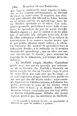 Z	
V	 A
ZO4	
RIOEZA DE LEAS NA'CIONES.
ue	 bq	 llega á eflablecerfe, entre aquellos á quie-
nes se les concede. privativamente la libertad
de tratar en aquel ramo. El requisito mas efen-
cial para obtener efta libertad es haber ferido
en e l mismo pueblo un aprendizage baxo de
un Maellso aprobado en el oficio. Las orde-
nanzas gremiales prefcriben á: veces halita el nu-
mero de aprendices de que no puede exceder
Maeftro alguno ; y. por lo coinun el. de los años
que el aprendiz eítá obligado á fervirle. El fin
,de ellas ordenanzas reftriCtivas: .(*) es reducir la
.concurrencia á un numero mucho menor: que
el que podria., abrazar aquél tráfico	 oficio.
La •limitacion del numero de aprendices hace la
reftriccion direaa ; y la indire&a es' el termino
dilatado del aprendizage , que no obra Con. me.
nos efi cacia que la direaa, , ,•pues aumenta las
e-xpenfas ,de :la. educacion, y el tiempo de la en--.
,	 •:
En • Sheffield	 -Cuchillero
puede , tener mas que un aprendiz por ordenan-
za de su Gremio. -En Norfolk y Norwich no
puede exceder de dos un Texedor , bajo la .pena
de cinco libras por:cada mes que les tenga :: y
en ,toda Inglaterra nin,gun 'Sombrerero puede te-
ner mas que dos del mismo modo : cuyo eXeln.
plo liguieron los Eftablecirnientos, ,ó Colonias In-
&das; partiendo la pena de aas mismas cinco
libras entre el fisco , y ,e1 :delator. Ambas or_
denanzas aunque autorizadas por-u .na Ley públi-
ca , fuerou indudablemente , :dia-adas :del mismo
espiritu greinial que las introduxo	 Sheffield.
(*) Se entiende la tendencia de .,ellas , no ;precisamente
ésnencion de quien las establece ., á permite.
 