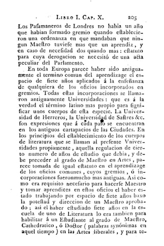 LIBRO I._ CAP. X.	 205
Los Pafamaneros de Londres no habia un año
que habian formado gremio guando eftablecie-
ron una ordenanza en que mandaban que nin-
gun Maestro tuviefe mas que un aprendiz , y
en caso de necefidad dos guando mas : eftatuto
para cuya derogacion se necesitó de una aaa
peculiar del Parlamento.
_ En toda Europa parece haber sido antigua.
mente el termino comun del aprendizage el es-
pacio de flete años aplicados á la enfeñanza,
de qualquiera de los oficios incorporados en
gremios. Todas' ellas incorporaciones se llama-
-ron antiguamente Universidades : que es á la
verdad el término latino mas propio para figni-
ficar unos cuerpos de efl.a. especie. La Univer-
sidad de Herreros, la Universid d de Saftres &c.
fon ex	 encuentraná	 se	 cue ra
	
presiones que á. cada pan	 ennt
-en los antiguos cartapacios de las Ciudades. En
los principios del eftablecimiento de los cuerpos
de literatura que se llaman al prefente Vniver-
sidades propiamente , aquella regulacion de cier-
to numero de arios de _eftudio que debía , y de-
be preceder al grado de Maeftro en Artes , pa-
rece tomada de igual e{tatuto en el aprendizáge
de los oficios comunes , cuyos gremios. ó 'in-
corporaciones fueronmucho mas antiguas. Asi co-
rno era requisito necefario para hacerfe Maestro
y tornar aprendices en ellos oficios el haber es-
tado trabajando por espacio de flete años babo
la poteftad y direccion de un Maeftro aproba-
do ; asi el haber eftudiado flete años en la es-
cuela de uno de Literatura lo era .tambien para
habilitar á un Eftudiante al .grado de Maestro,
Cathedratico , ó Doaor palabras synónimas en
aquel tiempo ) en las ,Artes :liberales , y para te-
 