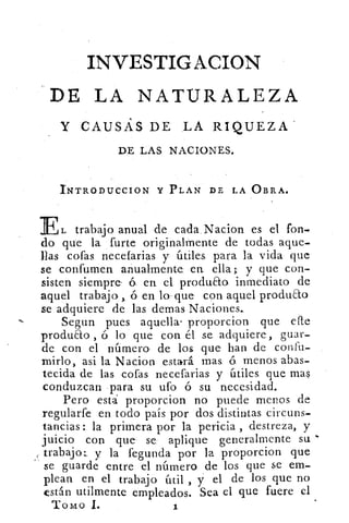 INVESTIGACION
DE LA NATURALEZA
Y CAUSAS DE LA RIQUEZA
DE LAS NACIONES.
INTRODUCCION Y PLAN DE LA OBRA.
L trabajo anual de cada Nacion es el fon.
do que la furte originalmente de todas aque-
llas cofas necefarias y útiles para la vida que
se confumen anualmente: en ella; y que con-
sisten siempre- 6 en el produao inmediato de
aquel trabajo ó en lo-que con aquel produ&o
se adquiere de las demas Naciones.
Segun pues aquellas proporcion que elle
produao , ó lo que: con el se. adquiere , guar-
de con el número de los que han de confu-
mirlo, asi la Nacion estará mas. 6 menos abas-
tecida de las cofas necefarias y útiles, que mas
conduzcan para su ufo ó su necesidad.
Pero está proporcion no puede menos de
regularfe en todo país por dos distintas circuns-
tancias : la primera por la pericia , destreza, y
juicio con que se: aplique generalmente su
trabajo:. y la fegunda por la proporcion que
se guarde entre el número de los que se em-
plean en el trabajo útil , y el de los que no
están utilmente empleados. Sea el que fuere el
Tomo I.	 1
 